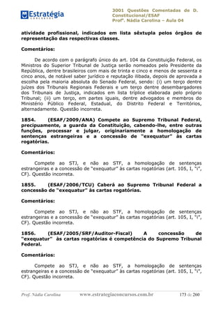 3001 Questões Comentadas de D.
Constitucional/ESAF
Profa
. Nádia Carolina – Aula 04
Prof. Nádia Carolina www.estrategiaconcursos.com.br 173 de 260
atividade profissional, indicados em lista sêxtupla pelos órgãos de
representação das respectivas classes.
Comentários:
De acordo com o parágrafo único do art. 104 da Constituição Federal, os
Ministros do Superior Tribunal de Justiça serão nomeados pelo Presidente da
República, dentre brasileiros com mais de trinta e cinco e menos de sessenta e
cinco anos, de notável saber jurídico e reputação ilibada, depois de aprovada a
escolha pela maioria absoluta do Senado Federal, sendo: (i) um terço dentre
juízes dos Tribunais Regionais Federais e um terço dentre desembargadores
dos Tribunais de Justiça, indicados em lista tríplice elaborada pelo próprio
Tribunal; (ii) um terço, em partes iguais, dentre advogados e membros do
Ministério Público Federal, Estadual, do Distrito Federal e Territórios,
alternadamente. Questão incorreta.
1854. (ESAF/2009/ANA) Compete ao Supremo Tribunal Federal,
precipuamente, a guarda da Constituição, cabendo-lhe, entre outras
funções, processar e julgar, originariamente a homologação de
sentenças estrangeiras e a concessão de “exequatur” às cartas
rogatórias.
Comentários:
Compete ao STJ, e não ao STF, a homologação de sentenças
estrangeiras e a concessão de “exequatur” às cartas rogatórias (art. 105, I, “i”,
CF). Questão incorreta.
1855. (ESAF/2006/TCU) Caberá ao Supremo Tribunal Federal a
concessão de “exequatur” às cartas rogatórias.
Comentários:
Compete ao STJ, e não ao STF, a homologação de sentenças
estrangeiras e a concessão de “exequatur” às cartas rogatórias (art. 105, I, “i”,
CF). Questão incorreta.
1856. (ESAF/2005/SRF/Auditor-Fiscal) A concessão de
“exequatur” às cartas rogatórias é competência do Supremo Tribunal
Federal.
Comentários:
Compete ao STJ, e não ao STF, a homologação de sentenças
estrangeiras e a concessão de “exequatur” às cartas rogatórias (art. 105, I, “i”,
CF). Questão incorreta.
 