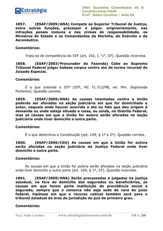 3001 Questões Comentadas de D.
Constitucional/ESAF
Profa
. Nádia Carolina – Aula 04
Prof. Nádia Carolina www.estrategiaconcursos.com.br 174 de 260
1857. (ESAF/2009/ANA) Compete ao Superior Tribunal de Justiça,
entre outras funções, processar e julgar, originariamente, nas
infrações penais comuns e nos crimes de responsabilidade, os
Ministros de Estado e os Comandantes da Marinha, do Exército e da
Aeronáutica.
Comentários:
Trata-se de competência do STF (art. 102, I, “c”, CF). Questão incorreta.
1858. (ESAF/2003/Procurador da Fazenda) Cabe ao Supremo
Tribunal Federal julgar habeas corpus contra ato de turma recursal de
Juizado Especial.
Comentários:
É o que entende o STF (STF, HC 71.713/PB, rel. Min. Sepúlveda
Pertence). Questão correta.
1859. (ESAF/2009/ANA) As causas intentadas contra a União
poderão ser aforadas na seção judiciária em que for domiciliado o
autor, naquela onde houver ocorrido o ato ou fato que deu origem à
demanda ou onde esteja situada a coisa, ou ainda, no Distrito Federal,
mas as causas em que a União for autora serão aforadas na seção
judiciária onde tiver domicílio a outra parte.
Comentários:
É o que determina a Constituição (art. 109, § 1º e 2º). Questão correta.
1860. (ESAF/2006/CGU) As causas em que a União for autora
serão aforadas na seção judiciária da Justiça Federal onde tiver
domicílio a outra parte.
Comentários:
As causas em que a União for autora serão aforadas na seção judiciária
onde tiver domicílio a outra parte (art. 109, § 1º, CF). Questão incorreta.
1861. (ESAF/2009/ANA) Serão processadas e julgadas na justiça
estadual, no foro do domicílio dos segurados ou beneficiários, as
causas em que forem parte instituição de previdência social e
segurado, sempre que a comarca não seja sede de vara do juízo
federal, hipótese em que o recurso cabível também será para o
tribunal estadual da área de jurisdição do juiz de primeiro grau.
Comentários:
 