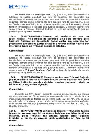 3001 Questões Comentadas de D.
Constitucional/ESAF
Profa
. Nádia Carolina – Aula 04
Prof. Nádia Carolina www.estrategiaconcursos.com.br 175 de 260
De acordo com a Constituição (art. 109, § 3º e 4º) serão processadas e
julgadas na justiça estadual, no foro do domicílio dos segurados ou
beneficiários, as causas em que forem parte instituição de previdência social e
segurado, sempre que a comarca não seja sede de vara do juízo federal, e, se
verificada essa condição, a lei poderá permitir que outras causas sejam
também processadas e julgadas pela justiça estadual. O recurso cabível será
sempre para o Tribunal Regional Federal na área de jurisdição do juiz de
primeiro grau. Questão incorreta.
1862. (ESAF/2006/CGU) Quando, por ausência de vara do
juízo federal no domicílio do segurado, uma ação proposta pelo
Instituto Nacional de Seguridade Social contra um segurado for
processada e julgada na justiça estadual, o recurso cabível deverá ser
interposto junto ao Tribunal de Justiça estadual.
Comentários:
De acordo com a Constituição (art. 109, § 3º e 4º) serão processadas e
julgadas na justiça estadual, no foro do domicílio dos segurados ou
beneficiários, as causas em que forem parte instituição de previdência social e
segurado, sempre que a comarca não seja sede de vara do juízo federal, e, se
verificada essa condição, a lei poderá permitir que outras causas sejam
também processadas e julgadas pela justiça estadual. O recurso cabível será
sempre para o Tribunal Regional Federal na área de jurisdição do juiz de
primeiro grau. Questão incorreta.
1863. (ESAF/2006/ENAP) Compete ao Supremo Tribunal Federal,
julgar, mediante recurso extraordinário, as causas decididas em única
ou última instância, quando a decisão recorrida contrariar tratado ou
lei federal, ou negar-lhes vigência.
Comentários:
Compete ao STF, julgar, mediante recurso extraordinário, as causas
decididas em única ou última instância, quando a decisão recorrida declarar a
inconstitucionalidade de tratado ou lei federal (art. 102, III, “b”, CF). No caso
de a decisão recorrida contrariar tratado ou lei federal ou negar-lhes vigência,
cabe recurso especial, cujo julgamento compete ao STJ (art. 105, III, “a”, CF).
Questão incorreta.
1864. (ESAF/2004/MPU) Compete ao Superior Tribunal de Justiça
julgar, em recurso especial, as causas decididas em única ou última
instância, pelos Tribunais dos Estados, quando estes julgarem
inválidos lei ou ato de governo local, contestados em face de lei
federal.
Comentários:
 