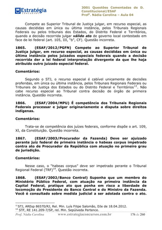 3001 Questões Comentadas de D.
Constitucional/ESAF
Profa
. Nádia Carolina – Aula 04
Prof. Nádia Carolina www.estrategiaconcursos.com.br 176 de 260
Compete ao Superior Tribunal de Justiça julgar, em recurso especial, as
causas decididas em única ou última instância, pelos Tribunais Regionais
Federais ou pelos tribunais dos Estados, do Distrito Federal e Territórios,
quando a decisão recorrida julgar válido ato de governo local contestado em
face de lei federal (art. 105, III, “b”, CF). Questão incorreta.
1865. (ESAF/2012/PGFN) Compete ao Superior Tribunal de
Justiça julgar, em recurso especial, as causas decididas em única ou
última instância pelos juizados especiais federais quando a decisão
recorrida der a lei federal interpretação divergente da que lhe haja
atribuído outro juizado especial federal.
Comentários:
Segundo o STJ, o recurso especial é cabível unicamente de decisões
proferidas, em única ou última instância, pelos Tribunais Regionais Federais ou
Tribunais de Justiça dos Estados ou do Distrito Federal e Territórios13
. Não
cabe recurso especial ao Tribunal contra decisão de órgão de primeira
instância. Questão incorreta.
1866. (ESAF/2004/MPU) É competência dos Tribunais Regionais
Federais processar e julgar originariamente a disputa sobre direitos
indígenas.
Comentários:
Trata-se de competência dos juízes federais, conforme dispõe o art. 109,
XI, da Constituição. Questão incorreta.
1867. (ESAF/2003/Procurador da Fazenda) Deve ser ajuizado
perante juiz federal de primeira instância o habeas corpus impetrado
contra ato de Procurador da República com atuação no primeiro grau
de jurisdição.
Comentários:
Nesse caso, o “habeas corpus” deve ser impetrado perante o Tribunal
Regional Federal (TRF)14
. Questão incorreta.
1868. (ESAF/2002/Banco Central) Suponha que um membro do
Ministério Público Federal, com atuação na primeira instância da
Capital Federal, pratique ato que ponha em risco a liberdade de
locomoção do Presidente do Banco Central e do Ministro da Fazenda.
Você é consultado sobre medida judicial a ser adotada contra o ato.
13
STJ, AREsp 86570/RJ, Rel. Min. Luís Filipe Salomão, DJe de 18.04.2012.
14
STF, RE 141.209-7/SP, rel. Min. Sepúlveda Pertence.
 