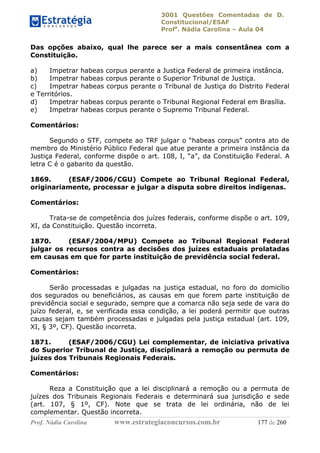3001 Questões Comentadas de D.
Constitucional/ESAF
Profa
. Nádia Carolina – Aula 04
Prof. Nádia Carolina www.estrategiaconcursos.com.br 177 de 260
Das opções abaixo, qual lhe parece ser a mais consentânea com a
Constituição.
a) Impetrar habeas corpus perante a Justiça Federal de primeira instância.
b) Impetrar habeas corpus perante o Superior Tribunal de Justiça.
c) Impetrar habeas corpus perante o Tribunal de Justiça do Distrito Federal
e Territórios.
d) Impetrar habeas corpus perante o Tribunal Regional Federal em Brasília.
e) Impetrar habeas corpus perante o Supremo Tribunal Federal.
Comentários:
Segundo o STF, compete ao TRF julgar o “habeas corpus” contra ato de
membro do Ministério Público Federal que atue perante a primeira instância da
Justiça Federal, conforme dispõe o art. 108, I, “a”, da Constituição Federal. A
letra C é o gabarito da questão.
1869. (ESAF/2006/CGU) Compete ao Tribunal Regional Federal,
originariamente, processar e julgar a disputa sobre direitos indígenas.
Comentários:
Trata-se de competência dos juízes federais, conforme dispõe o art. 109,
XI, da Constituição. Questão incorreta.
1870. (ESAF/2004/MPU) Compete ao Tribunal Regional Federal
julgar os recursos contra as decisões dos juízes estaduais prolatadas
em causas em que for parte instituição de previdência social federal.
Comentários:
Serão processadas e julgadas na justiça estadual, no foro do domicílio
dos segurados ou beneficiários, as causas em que forem parte instituição de
previdência social e segurado, sempre que a comarca não seja sede de vara do
juízo federal, e, se verificada essa condição, a lei poderá permitir que outras
causas sejam também processadas e julgadas pela justiça estadual (art. 109,
XI, § 3º, CF). Questão incorreta.
1871. (ESAF/2006/CGU) Lei complementar, de iniciativa privativa
do Superior Tribunal de Justiça, disciplinará a remoção ou permuta de
juízes dos Tribunais Regionais Federais.
Comentários:
Reza a Constituição que a lei disciplinará a remoção ou a permuta de
juízes dos Tribunais Regionais Federais e determinará sua jurisdição e sede
(art. 107, § 1º, CF). Note que se trata de lei ordinária, não de lei
complementar. Questão incorreta.
 