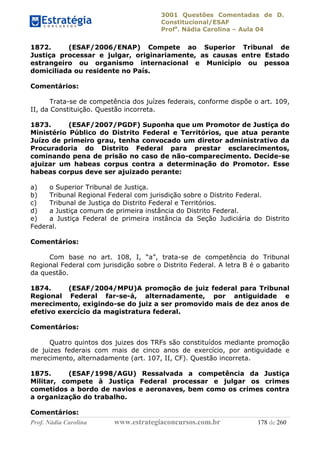 3001 Questões Comentadas de D.
Constitucional/ESAF
Profa
. Nádia Carolina – Aula 04
Prof. Nádia Carolina www.estrategiaconcursos.com.br 178 de 260
1872. (ESAF/2006/ENAP) Compete ao Superior Tribunal de
Justiça processar e julgar, originariamente, as causas entre Estado
estrangeiro ou organismo internacional e Município ou pessoa
domiciliada ou residente no País.
Comentários:
Trata-se de competência dos juízes federais, conforme dispõe o art. 109,
II, da Constituição. Questão incorreta.
1873. (ESAF/2007/PGDF) Suponha que um Promotor de Justiça do
Ministério Público do Distrito Federal e Territórios, que atua perante
Juízo de primeiro grau, tenha convocado um diretor administrativo da
Procuradoria do Distrito Federal para prestar esclarecimentos,
cominando pena de prisão no caso de não-comparecimento. Decide-se
ajuizar um habeas corpus contra a determinação do Promotor. Esse
habeas corpus deve ser ajuizado perante:
a) o Superior Tribunal de Justiça.
b) Tribunal Regional Federal com jurisdição sobre o Distrito Federal.
c) Tribunal de Justiça do Distrito Federal e Territórios.
d) a Justiça comum de primeira instância do Distrito Federal.
e) a Justiça Federal de primeira instância da Seção Judiciária do Distrito
Federal.
Comentários:
Com base no art. 108, I, “a”, trata-se de competência do Tribunal
Regional Federal com jurisdição sobre o Distrito Federal. A letra B é o gabarito
da questão.
1874. (ESAF/2004/MPU)A promoção de juiz federal para Tribunal
Regional Federal far-se-á, alternadamente, por antiguidade e
merecimento, exigindo-se do juiz a ser promovido mais de dez anos de
efetivo exercício da magistratura federal.
Comentários:
Quatro quintos dos juizes dos TRFs são constituídos mediante promoção
de juizes federais com mais de cinco anos de exercício, por antiguidade e
merecimento, alternadamente (art. 107, II, CF). Questão incorreta.
1875. (ESAF/1998/AGU) Ressalvada a competência da Justiça
Militar, compete à Justiça Federal processar e julgar os crimes
cometidos a bordo de navios e aeronaves, bem como os crimes contra
a organização do trabalho.
Comentários:
 