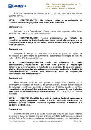 3001 Questões Comentadas de D.
Constitucional/ESAF
Profa
. Nádia Carolina – Aula 04
Prof. Nádia Carolina www.estrategiaconcursos.com.br 179 de 260
É o que determina os incisos VI e IX do art. 109 da Constituição.
Questão correta.
1876. (ESAF/1999/TCU) Os crimes contra a organização do
trabalho devem ser julgados pela Justiça do Trabalho.
Comentários:
Cuidado com a “pegadinha”! Esses crimes são julgados pelos juízes
federais (art. 109, VI, CF). Questão incorreta.
1877. (ESAF/2006/IRB) Mesmo decorrentes da relação de
trabalho, as ações de indenização por dano moral não se inserem na
competência da Justiça do Trabalho, sendo processadas e julgadas na
Justiça Comum.
Comentários:
Compete à Justiça do Trabalho processar e julgar as ações de
indenização por dano moral ou patrimonial, decorrentes da relação de trabalho
(art. 114, VI, CF). Questão incorreta.
1878. (ESAF/2006/CGU) Em razão de alteração do texto
constitucional, recusando-se qualquer das partes à negociação
coletiva ou à arbitragem, é facultado às mesmas, de comum acordo,
ajuizar dissídio coletivo de natureza econômica, podendo a Justiça do
Trabalho decidir o conflito sem vinculação com as disposições
convencionadas anteriormente.
Comentários:
Recusando-se qualquer das partes à negociação coletiva ou à
arbitragem, é facultado às mesmas, de comum acordo, ajuizar dissídio coletivo
de natureza econômica, podendo a Justiça do Trabalho decidir o conflito,
respeitadas as disposições mínimas legais de proteção ao trabalho,
bem como as convencionadas anteriormente (art. 114, § 2º, CF). Questão
incorreta.
1879. (ESAF/1998/AGU) Compete à Justiça Federal processar e
julgar as ações propostas contra a União, entidade autárquica ou
empresa pública federal, inclusive aquelas relativas à falência e a
acidente de trabalho.
Comentários:
Determina o art. 109, I, da Carta Magna que compete aos juízes federais
processar e julgar as causas em que a União, entidade autárquica ou empresa
pública federal forem interessadas na condição de autoras, rés, assistentes ou
 