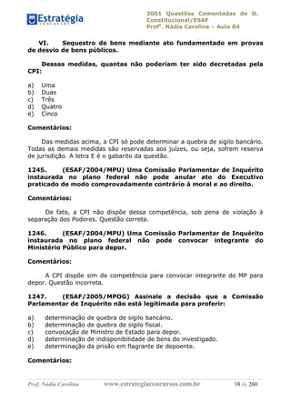 3001 Questões Comentadas de D.
Constitucional/ESAF
Profa
. Nádia Carolina – Aula 04
Prof. Nádia Carolina www.estrategiaconcursos.com.br 18 de 260
VI. Sequestro de bens mediante ato fundamentado em provas
de desvio de bens públicos.
Dessas medidas, quantas não poderiam ter sido decretadas pela
CPI:
a) Uma
b) Duas
c) Três
d) Quatro
e) Cinco
Comentários:
Das medidas acima, a CPI só pode determinar a quebra de sigilo bancário.
Todas as demais medidas são reservadas aos juízes, ou seja, sofrem reserva
de jurisdição. A letra E é o gabarito da questão.
1245. (ESAF/2004/MPU) Uma Comissão Parlamentar de Inquérito
instaurada no plano federal não pode anular ato do Executivo
praticado de modo comprovadamente contrário à moral e ao direito.
Comentários:
De fato, a CPI não dispõe dessa competência, sob pena de violação à
separação dos Poderes. Questão correta.
1246. (ESAF/2004/MPU) Uma Comissão Parlamentar de Inquérito
instaurada no plano federal não pode convocar integrante do
Ministério Público para depor.
Comentários:
A CPI dispõe sim de competência para convocar integrante do MP para
depor. Questão incorreta.
1247. (ESAF/2005/MPOG) Assinale a decisão que a Comissão
Parlamentar de Inquérito não está legitimada para proferir:
a) determinação de quebra de sigilo bancário.
b) determinação de quebra de sigilo fiscal.
c) convocação de Ministro de Estado para depor.
d) determinação de indisponibilidade de bens do investigado.
e) determinação da prisão em flagrante de depoente.
Comentários:
 