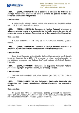3001 Questões Comentadas de D.
Constitucional/ESAF
Profa
. Nádia Carolina – Aula 04
Prof. Nádia Carolina www.estrategiaconcursos.com.br 181 de 260
1884. (ESAF/2006/CGU) Só é possível a criação de Tribunal de
Justiça Militar nos Estados em que o efetivo da polícia militar seja
superior a vinte mil integrantes.
Comentários:
A Constituição fala em efetivo militar, não em efetivo da polícia militar
(art. 125, § 3º, CF). Questão incorreta.
1885. (ESAF/1999/AGU) Compete à Justiça Federal processar e
julgar os crimes contra a organização do trabalho e, nos termos da lei,
os crimes contra o sistema financeiro e a ordem econômico-financeira.
Comentários:
É o que determina o art. 109, VI, da Constituição Federal. Questão
correta.
1886. (ESAF/1999/AGU) Compete à Justiça Federal processar e
julgar as ações criminais movidas contra seus próprios juízes.
Comentários:
Nada disso! Segundo a Constituição da República, compete aos Tribunais
Regionais Federais (art. 108, “c”) processar e julgar, originariamente, os
mandados de segurança e os "habeas-data" contra ato de juiz federal. Questão
incorreta.
1887. (ESAF/1999/TCU) Compete ao Supremo Tribunal Federal
processar e julgar, originariamente, os crimes políticos.
Comentários:
Trata-se de competência dos juízes federais (art. 109, IV, CF). Questão
incorreta.
1888. (ESAF/2004/MPU) Os Tribunais Regionais Federais são
compostos por juízes recrutados, obrigatoriamente, na respectiva
região.
Comentários:
Os juízes dos TRFs são recrutados, quando possível, na respectiva
região (art. 107, “caput”, CF). Quando isso não for possível, poderão, portanto,
ser selecionados em outras regiões. Questão incorreta.
 