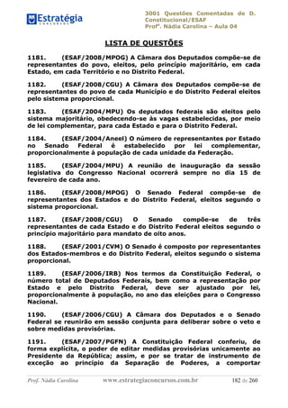 3001 Questões Comentadas de D.
Constitucional/ESAF
Profa
. Nádia Carolina – Aula 04
Prof. Nádia Carolina www.estrategiaconcursos.com.br 182 de 260
LISTA DE QUESTÕES
1181. (ESAF/2008/MPOG) A Câmara dos Deputados compõe-se de
representantes do povo, eleitos, pelo princípio majoritário, em cada
Estado, em cada Território e no Distrito Federal.
1182. (ESAF/2008/CGU) A Câmara dos Deputados compõe-se de
representantes do povo de cada Município e do Distrito Federal eleitos
pelo sistema proporcional.
1183. (ESAF/2004/MPU) Os deputados federais são eleitos pelo
sistema majoritário, obedecendo-se às vagas estabelecidas, por meio
de lei complementar, para cada Estado e para o Distrito Federal.
1184. (ESAF/2004/Aneel) O número de representantes por Estado
no Senado Federal é estabelecido por lei complementar,
proporcionalmente à população de cada unidade da Federação.
1185. (ESAF/2004/MPU) A reunião de inauguração da sessão
legislativa do Congresso Nacional ocorrerá sempre no dia 15 de
fevereiro de cada ano.
1186. (ESAF/2008/MPOG) O Senado Federal compõe-se de
representantes dos Estados e do Distrito Federal, eleitos segundo o
sistema proporcional.
1187. (ESAF/2008/CGU) O Senado compõe-se de três
representantes de cada Estado e do Distrito Federal eleitos segundo o
princípio majoritário para mandato de oito anos.
1188. (ESAF/2001/CVM) O Senado é composto por representantes
dos Estados-membros e do Distrito Federal, eleitos segundo o sistema
proporcional.
1189. (ESAF/2006/IRB) Nos termos da Constituição Federal, o
número total de Deputados Federais, bem como a representação por
Estado e pelo Distrito Federal, deve ser ajustado por lei,
proporcionalmente à população, no ano das eleições para o Congresso
Nacional.
1190. (ESAF/2006/CGU) A Câmara dos Deputados e o Senado
Federal se reunirão em sessão conjunta para deliberar sobre o veto e
sobre medidas provisórias.
1191. (ESAF/2007/PGFN) A Constituição Federal conferiu, de
forma explícita, o poder de editar medidas provisórias unicamente ao
Presidente da República; assim, e por se tratar de instrumento de
exceção ao princípio da Separação de Poderes, a comportar
 