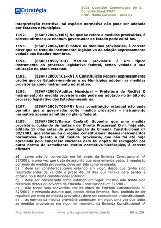 3001 Questões Comentadas de D.
Constitucional/ESAF
Profa
. Nádia Carolina – Aula 04
Prof. Nádia Carolina www.estrategiaconcursos.com.br 183 de 260
interpretação restritiva, tal espécie normativa não pode ser adotada
por Estados e Municípios.
1192. (ESAF/2004/MRE) No que se refere a medidas provisórias, é
correto afirmar que nenhum governador de Estado pode editá-las.
1193. (ESAF/2004/MPU) Sobre as medidas provisórias, é correto
dizer que se trata de instrumento legislativo de adoção expressamente
vedada aos Estados-membros.
1194. (ESAF/1999/TCU) Medida provisória é um típico
instrumento do processo legislativo federal, sendo vedada a sua
utilização no plano estadual.
1195. (ESAF/2000/TCE-RN) A Constituição Federal expressamente
proíbe que os Estados-membros e os Municípios adotem as medidas
provisórias como instrumento normativo.
1196. (ESAF/2003/Auditor Municipal – Prefeitura do Recife) O
instrumento da medida provisória não pode ser adotado no âmbito do
processo legislativo dos Estados-membros.
1197. (ESAF/2003/TCE-PR) Uma constituição estadual não pode
permitir que o governador edite medida provisória - instrumento
normativo apenas admitido no plano federal.
1198. (ESAF/2002/Banco Central) Suponha que uma medida
provisória, cuidando de matéria de Direito Processual Civil, haja sido
editada 15 dias antes da promulgação da Emenda Constitucional nº
32/2001, que reformulou o regime constitucional desses instrumentos
normativos. Quanto a tal medida provisória, que não foi até hoje
apreciada pelo Congresso Nacional nem foi objeto de revogação por
outra norma de semelhante status normativo-hierárquico, é correto
afirmar:
a) como não foi convertida em lei antes da Emenda Constitucional nº
32/2001, e uma vez que trata de assunto que essa emenda vedou à regulação
por meio de medida provisória, deve ser tida como revogada.
b) deve ser considerada como estando em vigor, desde que tenha sido
reeditada antes de vencido o prazo de 30 dias que faltava para perder a
eficácia no sistema constitucional anterior.
c) deve ser considerada como estando em vigor, mesmo não tendo sido
reeditada depois do advento da Emenda Constitucional nº 32/2001.
d) não tendo sido convertida em lei antes da Emenda Constitucional nº
32/2001, e versando assunto que, depois dessa Emenda, ficou proibido de ser
regulado por meio de medida provisória, deve ser considerada inconstitucional.
e) as normas da medida provisória continuam em vigor, uma vez que todas
as medidas provisórias em vigor no momento da Emenda Constitucional nº
 