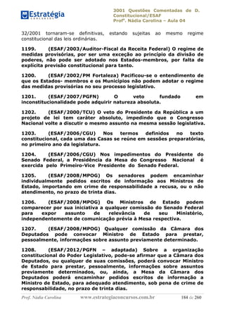 3001 Questões Comentadas de D.
Constitucional/ESAF
Profa
. Nádia Carolina – Aula 04
Prof. Nádia Carolina www.estrategiaconcursos.com.br 184 de 260
32/2001 tornaram-se definitivas, estando sujeitas ao mesmo regime
constitucional das leis ordinárias.
1199. (ESAF/2003/Auditor-Fiscal da Receita Federal) O regime de
medidas provisórias, por ser uma exceção ao princípio da divisão de
poderes, não pode ser adotado nos Estados-membros, por falta de
explícita previsão constitucional para tanto.
1200. (ESAF/2002/PM Fortaleza) Pacificou-se o entendimento de
que os Estados- membros e os Municípios não podem adotar o regime
das medidas provisórias no seu processo legislativo.
1201. (ESAF/2007/PGFN) O veto fundado em
inconstitucionalidade pode adquirir natureza absoluta.
1202. (ESAF/2000/TCU) O veto do Presidente da República a um
projeto de lei tem caráter absoluto, impedindo que o Congresso
Nacional volte a discutir o mesmo assunto na mesma sessão legislativa.
1203. (ESAF/2006/CGU) Nos termos definidos no texto
constitucional, cada uma das Casas se reúne em sessões preparatórias,
no primeiro ano da legislatura.
1204. (ESAF/2006/CGU) Nos impedimentos do Presidente do
Senado Federal, a Presidência da Mesa do Congresso Nacional é
exercida pelo Primeiro-Vice Presidente do Senado Federal.
1205. (ESAF/2008/MPOG) Os senadores podem encaminhar
individualmente pedidos escritos de informação aos Ministros de
Estado, importando em crime de responsabilidade a recusa, ou o não
atendimento, no prazo de trinta dias.
1206. (ESAF/2008/MPOG) Os Ministros de Estado podem
comparecer por sua iniciativa a qualquer comissão do Senado Federal
para expor assunto de relevância de seu Ministério,
independentemente de comunicação prévia à Mesa respectiva.
1207. (ESAF/2008/MPOG) Qualquer comissão da Câmara dos
Deputados pode convocar Ministro de Estado para prestar,
pessoalmente, informações sobre assunto previamente determinado.
1208. (ESAF/2012/PGFN – adaptada) Sobre a organização
constitucional do Poder Legislativo, pode-se afirmar que a Câmara dos
Deputados, ou qualquer de suas comissões, poderá convocar Ministro
de Estado para prestar, pessoalmente, informações sobre assuntos
previamente determinados, ou, ainda, a Mesa da Câmara dos
Deputados poderá encaminhar pedidos escritos de informação a
Ministro de Estado, para adequado atendimento, sob pena de crime de
responsabilidade, no prazo de trinta dias.
 