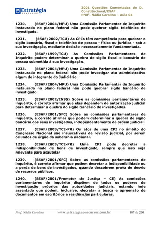3001 Questões Comentadas de D.
Constitucional/ESAF
Profa
. Nádia Carolina – Aula 04
Prof. Nádia Carolina www.estrategiaconcursos.com.br 187 de 260
1230. (ESAF/2004/MPU) Uma Comissão Parlamentar de Inquérito
instaurada no plano federal não pode quebrar sigilo telefônico de
investigado.
1231. (ESAF/2002/TCU) As CPIs têm competência para quebrar o
sigilo bancário, fiscal e telefônico de pessoa - física ou jurídica - sob a
sua investigação, mediante decisão necessariamente fundamentada.
1232. (ESAF/1999/TCU) As Comissões Parlamentares de
Inquérito podem determinar a quebra de sigilo fiscal e bancário de
pessoa submetida à sua investigação.
1233. (ESAF/2004/MPU) Uma Comissão Parlamentar de Inquérito
instaurada no plano federal não pode investigar ato administrativo
algum de integrante do Judiciário.
1234. (ESAF/2004/MPU) Uma Comissão Parlamentar de Inquérito
instaurada no plano federal não pode quebrar sigilo bancário de
investigado.
1235. (ESAF/2002/INSS) Sobre as comissões parlamentares de
inquérito, é correto afirmar que elas dependem de autorização judicial
para determinar a quebra do sigilo bancário de investigados.
1236. (ESAF/2001/SFC) Sobre as comissões parlamentares de
inquérito, é correto afirmar que podem determinar a quebra de sigilo
bancário dos seus investigados, independentemente de ordem judicial.
1237. (ESAF/2003/TCE-PR) Os atos de uma CPI no âmbito do
Congresso Nacional são insuscetíveis de revisão judicial, por serem
oriundos de órgão da soberania nacional.
1238. (ESAF/2003/TCE-PR) Uma CPI pode decretar a
indisponibilidade de bens de investigado, sempre que isso seja
relevante para acautelar
1239. (ESAF/2001/SFC) Sobre as comissões parlamentares de
inquérito, é correto afirmar que podem decretar a indisponibilidade ou
a perda de bens de investigados, quando descobrem prova de desvio
de recursos públicos.
1240. (ESAF/2001/Promotor de Justiça – CE) As comissões
parlamentares de inquérito dispõem de todos os poderes de
investigação próprios das autoridades judiciais, estando hoje
assentado que podem, inclusive, decretar a busca e apreensão de
documentos em escritórios e residências particulares.
 