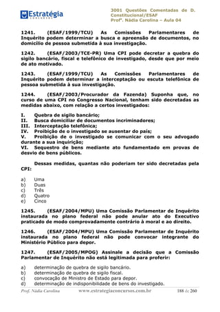 3001 Questões Comentadas de D.
Constitucional/ESAF
Profa
. Nádia Carolina – Aula 04
Prof. Nádia Carolina www.estrategiaconcursos.com.br 188 de 260
1241. (ESAF/1999/TCU) As Comissões Parlamentares de
Inquérito podem determinar a busca e apreensão de documentos, no
domicílio de pessoa submetida à sua investigação.
1242. (ESAF/2003/TCE-PR) Uma CPI pode decretar a quebra do
sigilo bancário, fiscal e telefônico de investigado, desde que por meio
de ato motivado.
1243. (ESAF/1999/TCU) As Comissões Parlamentares de
Inquérito podem determinar a interceptação ou escuta telefônica de
pessoa submetida à sua investigação.
1244. (ESAF/2003/Procurador da Fazenda) Suponha que, no
curso de uma CPI no Congresso Nacional, tenham sido decretadas as
medidas abaixo, com relação a certos investigados:
I. Quebra de sigilo bancário;
II. Busca domiciliar de documentos incriminadores;
III. Interceptação telefônica;
IV. Proibição de o investigado se ausentar do país;
V. Proibição de o investigado se comunicar com o seu advogado
durante a sua inquirição;
VI. Sequestro de bens mediante ato fundamentado em provas de
desvio de bens públicos.
Dessas medidas, quantas não poderiam ter sido decretadas pela
CPI:
a) Uma
b) Duas
c) Três
d) Quatro
e) Cinco
1245. (ESAF/2004/MPU) Uma Comissão Parlamentar de Inquérito
instaurada no plano federal não pode anular ato do Executivo
praticado de modo comprovadamente contrário à moral e ao direito.
1246. (ESAF/2004/MPU) Uma Comissão Parlamentar de Inquérito
instaurada no plano federal não pode convocar integrante do
Ministério Público para depor.
1247. (ESAF/2005/MPOG) Assinale a decisão que a Comissão
Parlamentar de Inquérito não está legitimada para proferir:
a) determinação de quebra de sigilo bancário.
b) determinação de quebra de sigilo fiscal.
c) convocação de Ministro de Estado para depor.
d) determinação de indisponibilidade de bens do investigado.
 