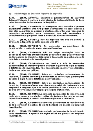 3001 Questões Comentadas de D.
Constitucional/ESAF
Profa
. Nádia Carolina – Aula 04
Prof. Nádia Carolina www.estrategiaconcursos.com.br 189 de 260
e) determinação da prisão em flagrante de depoente.
1248. (ESAF/1999/TCU) Segundo a jurisprudência do Supremo
Tribunal Federal, é legítima a decretação da indisponibilidade de bens
pelas Comissões Parlamentares de Inquérito.
1249. (ESAF/2007/PGDF) Os advogados dos chamados a prestar
depoimento perante uma CPI podem acompanhar os seus clientes e
com eles comunicar-se pessoal e diretamente, antes das respostas às
perguntas formuladas, para recomendar que não respondam a
questionamento que possa levar a afirmação auto-incriminadora.
1250. (ESAF/2001/SFC) Não há hipótese em que se admita o
direito de o depoente se calar perante uma CPI.
1251. (ESAF/2007/PGDF) As comissões parlamentares de
inquérito têm o poder de anular atos do Executivo.
1252. (ESAF/2007/PGDF) Não se exige motivação para as
decisões de natureza eminentemente política tomadas pelas comissões
parlamentares de inquérito, tais como a decretação da quebra do sigilo
bancário e telefônico de investigados.
1253. (ESAF/2001/Promotor de Justiça – CE) As comissões
parlamentares de inquérito podem decretar a quebra do sigilo bancário
e telefônico de investigados, não necessitando motivar tais decisões,
dada a sua natureza política.
1254. (ESAF/2002/INSS) Sobre as comissões parlamentares de
inquérito, é correto afirmar que dependem de autorização judicial para
quebrar o sigilo fiscal e telefônico do investigado.
1255. (ESAF/2002/INSS) Sobre as comissões parlamentares de
inquérito, é correto afirmar que não podem exigir de testemunha que
responda a pergunta que não tenha pertinência com o objeto da CPI
ou que envolva assunto protegido pelo sigilo profissional.
1256. (ESAF/2002/MRE) A comissão parlamentar de inquérito não
pode determinar a condução coativa de testemunha que se recuse,
injustificadamente, a prestar depoimento perante a Comissão.
1257. (ESAF/2002/MRE) A comissão parlamentar de inquérito não
pode determinar a quebra do sigilo bancário de pessoa ou empresa
investigada.
1258. (ESAF/2002/MRE) A comissão parlamentar de inquérito não
pode determinar a quebra do sigilo fiscal de pessoa ou empresa
investigada.
 
