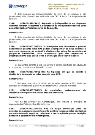 3001 Questões Comentadas de D.
Constitucional/ESAF
Profa
. Nádia Carolina – Aula 04
Prof. Nádia Carolina www.estrategiaconcursos.com.br 19 de 260
A determinação da indisponibilidade de bens do investigado é ato
jurisdicional, não podendo ser realizada pela CPI. A letra D é o gabarito da
questão.
1248. (ESAF/1999/TCU) Segundo a jurisprudência do Supremo
Tribunal Federal, é legítima a decretação da indisponibilidade de bens
pelas Comissões Parlamentares de Inquérito.
Comentários:
A determinação da indisponibilidade de bens do investigado é ato
jurisdicional, não podendo ser realizada pela CPI. A letra D é o gabarito da
questão.
1249. (ESAF/2007/PGDF) Os advogados dos chamados a prestar
depoimento perante uma CPI podem acompanhar os seus clientes e
com eles comunicar-se pessoal e diretamente, antes das respostas às
perguntas formuladas, para recomendar que não respondam a
questionamento que possa levar a afirmação auto-incriminadora.
Comentários:
Os depoentes perante a CPI têm direito a serem assistidos por advogado
e com ele se comunicarem. Questão correta.
1250. (ESAF/2001/SFC) Não há hipótese em que se admita o
direito de o depoente se calar perante uma CPI.
Comentários:
O depoente tem, sim, o direito de se calar perante a CPI, tanto na
condição de investigado quanto na de testemunha. Questão incorreta.
1251. (ESAF/2007/PGDF) As comissões parlamentares de
inquérito têm o poder de anular atos do Executivo.
Comentários:
Não há tal previsão na Constituição. Isso violaria o princípio da
separação dos Poderes. Questão incorreta.
1252. (ESAF/2007/PGDF) Não se exige motivação para as
decisões de natureza eminentemente política tomadas pelas comissões
parlamentares de inquérito, tais como a decretação da quebra do sigilo
bancário e telefônico de investigados.
Comentários:
 
