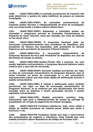 3001 Questões Comentadas de D.
Constitucional/ESAF
Profa
. Nádia Carolina – Aula 04
Prof. Nádia Carolina www.estrategiaconcursos.com.br 190 de 260
1259. (ESAF/2002/MRE) A comissão parlamentar de inquérito não
pode determinar a quebra do sigilo telefônico de pessoa ou empresa
investigada.
1260. (ESAF/2007/PGDF) As comissões parlamentares de
inquérito podem decretar a indisponibilidade de bens de investigado,
uma vez comprovada a origem espúria desses bens.
1261. (ESAF/2007/PGDF) Depoentes e indiciados podem ser
chamados a comparecer perante as Comissões Parlamentares de
Inquérito de modo informal, como por exemplo, por meio de telefone
ou fac-símile (fax).
1262. (ESAF/2005/MPOG) O Congresso Nacional pode ser
convocado extraordinariamente pelo presidente da República, pelo
presidente da Câmara dos Deputados, pelo presidente do Senado
Federal ou pelo presidente do Supremo Tribunal Federal.
1263. (ESAF/2006/CGU) A convocação extraordinária do
Congresso Nacional far-se-á pelo Presidente da República em caso de
decretação de estado de defesa.
1264. (ESAF/2005/SRF/Auditor-Fiscal) Não é possível, em uma
sessão legislativa extraordinária, o Congresso Nacional deliberar sobre
matéria para a qual não foi convocado.
1265. (ESAF/2006/ENAP) Havendo medidas provisórias em vigor
na data de convocação extraordinária do Congresso Nacional, elas só
serão incluídas na pauta da convocação se o ato convocatório
expressamente indicar que elas serão objeto de deliberação durante a
sessão extraordinária.
1266. (ESAF/2004/MRE) É vedada a deliberação sobre medidas
provisórias, em vigor na data de convocação extraordinária do
Congresso Nacional, se as matérias por elas disciplinadas não forem
incluídas entre as matérias a serem apreciadas durante a sessão
legislativa extraordinária.
1267. (ESAF/2006/PFN) Medida provisória constitui, hoje,
instrumento apto para o estabelecimento de causas de extinção de
punibilidade em virtude de pagamento de tributo sonegado.
1268. (ESAF/2002/PM Fortaleza) Admite-se, hoje, como válida a
edição de medida provisória em matéria penal, desde que venha a
favorecer o réu.
1269. (ESAF/2002/PM Fortaleza) Desde que haja a concorrência
dos pressupostos da urgência e relevância, nada impede que uma
medida provisória altere dispositivos do Código de Processo Civil.
 