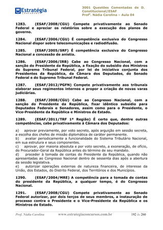 3001 Questões Comentadas de D.
Constitucional/ESAF
Profa
. Nádia Carolina – Aula 04
Prof. Nádia Carolina www.estrategiaconcursos.com.br 192 de 260
1283. (ESAF/2008/CGU) Compete privativamente ao Senado
Federal e apreciar os relatórios sobre a execução dos planos de
governo.
1284. (ESAF/2006/CGU) É competência exclusiva do Congresso
Nacional dispor sobre telecomunicações e radiodifusão.
1285. (ESAF/2005/SRF) É competência exclusiva do Congresso
Nacional a concessão de anistia.
1286. (ESAF/2006/IRB) Cabe ao Congresso Nacional, com a
sanção do Presidente da República, a fixação do subsídio dos Ministros
do Supremo Tribunal Federal, por lei de iniciativa conjunta dos
Presidentes da República, da Câmara dos Deputados, do Senado
Federal e do Supremo Tribunal Federal.
1287. (ESAF/2012/PGFN) Compete privativamente aos tribunais
elaborar seus regimentos internos e propor a criação de novas varas
judiciárias.
1288. (ESAF/2008/CGU) Cabe ao Congresso Nacional, com a
sanção do Presidente da República, fixar idêntico subsídio para
Deputados Federais e Senadores, assim como para o Presidente, o
Vice-Presidente da República e Ministros de Estado.
1289. (ESAF/2011/TRF 1ª Região) É certo que, dentre outras
competências, cabe privativamente à Câmara dos Deputados:
a) aprovar previamente, por voto secreto, após arguição em sessão secreta,
a escolha dos chefes de missão diplomática de caráter permanente.
b) avaliar periodicamente a funcionalidade do Sistema Tributário Nacional,
em sua estrutura e seus componentes.
c) aprovar, por maioria absoluta e por voto secreto, a exoneração, de ofício,
do Procurador-Geral da República antes do término de seu mandato.
d) proceder à tomada de contas do Presidente da República, quando não
apresentadas ao Congresso Nacional dentro de sessenta dias após a abertura
da sessão legislativa.
e) autorizar operações externas de natureza financeira, de interesse da
União, dos Estados, do Distrito Federal, dos Territórios e dos Municípios.
1290. (ESAF/2004/MRE) A competência para a tomada de contas
do presidente da República, a qualquer tempo, é do Congresso
Nacional.
1291. (ESAF/2008/CGU) Compete privativamente ao Senado
Federal autorizar, por dois terços de seus membros, a instauração de
processo contra o Presidente e o Vice-Presidente da República e os
Ministros de Estado.
 