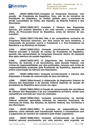 3001 Questões Comentadas de D.
Constitucional/ESAF
Profa
. Nádia Carolina – Aula 04
Prof. Nádia Carolina www.estrategiaconcursos.com.br 193 de 260
1292. (ESAF/2006/CGU) Compete ao Congresso Nacional, com
sanção do Presidente da República, fixar, por lei de iniciativa do
Presidente da República, os limites globais para o montante da
dívida consolidada da União, dos Estados, do Distrito Federal e dos
Municípios.
1293. (ESAF/2006/AFT) Compete à Câmara dos Deputados
aprovar, por maioria absoluta e por voto secreto, a exoneração, de
ofício, do Procurador-Geral da República, antes do término de seu
mandato.
1294. (ESAF/2007/TCE-GO) Não é da competência exclusiva do
Congresso Nacional autorizar, por dois terços de seus membros, a
instauração de processo contra o Presidente e o Vice-Presidente da
República e os Ministros de Estado.
1295. (ESAF/2008/CGU) Compete privativamente ao Senado
Federal proceder à tomada de contas do Presidente da República,
quando não apresentadas ao Congresso Nacional dentro de sessenta
dias após abertura da sessão legislativa.
1296. (ESAF/2003/AFT) O julgamento dos Comandantes da
Marinha, do Exército e da Aeronáutica, pelo Senado Federal, nos
crimes de responsabilidade, por eles praticados, conexos com crime de
responsabilidade praticado pelo Presidente da República, depende de
prévia autorização da Câmara dos Deputados.
1297. (ESAF/2006/CGU) Compete privativamente à Câmara dos
Deputados a fixação da remuneração de seus servidores.
1298. (ESAF/2004/Aneel) A elaboração do Regimento Interno da
Câmara dos Deputados e do Senado Federal depende da sanção do
presidente da República para entrar em vigor.
1299. (ESAF/2004/MPU) A fixação da remuneração dos servidores
da Câmara dos Deputados é da sua competência privativa, sendo essa
competência exercida por meio de resolução.
1300. (ESAF/2006/CGU) Compete privativamente ao Senado
Federal autorizar operações externas de natureza financeira, de
interesse da União, dos Estados, do Distrito Federal, dos Territórios e
dos Municípios.
1301. (ESAF/2002/MRE) O princípio da independência dos
poderes, como adotado pela Constituição Federal, é incompatível com
o julgamento de membro do Judiciário pelo Poder Legislativo.
1302. (ESAF/2008/CGU) Compete privativamente ao Senado
Federal aprovar previamente, por voto secreto, após arguição em
 