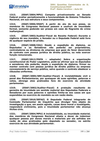 3001 Questões Comentadas de D.
Constitucional/ESAF
Profa
. Nádia Carolina – Aula 04
Prof. Nádia Carolina www.estrategiaconcursos.com.br 195 de 260
1313. (ESAF/2004/MPU) Compete privativamente ao Senado
Federal avaliar periodicamente a funcionalidade do Sistema Tributário
Nacional, em sua estrutura e seus componentes.
1314. (ESAF/2006/ENAP) A partir do ato de sua posse, os
membros do Congresso Nacional passam a usufruir de imunidade
formal, somente podendo ser presos em caso de flagrante de crime
inafiançável.
1315. (ESAF/2002/Auditor-Fiscal da Receita Federal) Durante a
vigência do seu mandato, o Senador ou o Deputado Federal está livre
de qualquer espécie de prisão.
1316. (ESAF/2008/CGU) Desde a expedição do diploma, os
Deputados e os Senadores não poderão ser proprietários,
controladores ou diretores de empresa que goze de favor decorrente
de contrato com pessoa jurídica de direito público, ou nela exercer
função remunerada.
1317. (ESAF/2012/PGFN – adaptada) Sobre a organização
constitucional do Poder Legislativo, pode-se afirmar que os deputados
e senadores não poderão, desde a expedição do diploma, firmar ou
manter contrato com pessoa jurídica de direito público ou empresa
concessionária de serviço público, salvo quando o contrato obedecer a
cláusulas uniformes.
1318. (ESAF/2005/SRF/Auditor-Fiscal) A inviolabilidade civil e
penal dos Parlamentares, por quaisquer de suas opiniões, palavras e
votos, abrange atos praticados fora do exercício da atividade
parlamentar.
1319. (ESAF/2002/Auditor-Fiscal) A proteção resultante da
garantia da imunidade em sentido material dos Deputados Federais e
Senadores por suas palavras e opiniões limita-se aos casos em que
expendidas no exercício do mandato ou em razão deste.
1320. (ESAF/2010/SEFAZ) O Deputado Federal integrante de
Comissão Parlamentar de Inquérito que divulgar fato objeto de
investigação e que, em assim agindo, cause dano moral a investigado,
responderá civilmente, pois a imunidade parlamentar não alcança
ilícitos civis.
1321. (ESAF/2004/MPU) A inviolabilidade, ou imunidade material,
dos membros do Congresso Nacional afasta o dever de indenizar
qualquer pessoa por danos morais e materiais por ela sofridos em
razão de atos praticados pelo deputado ou senador, no estrito
exercício de sua atividade parlamentar.
 
