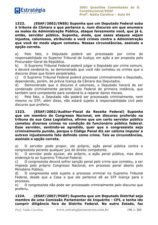 3001 Questões Comentadas de D.
Constitucional/ESAF
Profa
. Nádia Carolina – Aula 04
Prof. Nádia Carolina www.estrategiaconcursos.com.br 196 de 260
1322. (ESAF/2002/INSS) Suponha que um Deputado Federal suba
à tribuna da Câmara a que pertence e, num discurso em que enumera
os males da Administração Pública, ataque ferozmente você, que já é,
então, servidor público. Suponha, ainda, que esses ataques sejam
injustos, caluniosos, atribuindo a você crimes contra a Administração
que você de modo algum cometeu. Nessas circunstâncias, assinale a
opção correta.
a) Pelo fato, o Deputado poderá ser processado por crime de
responsabilidade no Superior Tribunal de Justiça, em ação a ser proposta pelo
Procurador-Geral da República.
b) O Supremo Tribunal Federal poderá julgar o Deputado por crime comum,
e deverá condená-lo, se demonstrado que você não cometeu os crimes que o
discurso disse que foram perpetrados.
c) O Supremo Tribunal Federal poderá processar criminalmente o Deputado,
dependendo, porém, de prévia licença da Câmara dos Deputados.
d) Demonstrado que o discurso é calunioso, o Deputado haverá de ser
condenado criminalmente perante Juízo Federal de primeira instância, que
também será competente para condená-lo a reparar danos morais.
e) Pelo fato, o Deputado não poderá ser processado criminalmente, nem
mesmo no STF; além disso, não estará sujeito à responsabilidade civil pelo
discurso que proferiu.
1323. (ESAF/2002/Auditor-Fiscal da Receita Federal) Suponha
que um membro do Congresso Nacional, em discurso proferido na
tribuna da sua Casa Legislativa, afirme que um certo servidor público
cometeu diversos crimes na condição de funcionário público federal.
Esse servidor, sentindo-se agredido, quer que o congressista seja
criminalmente punido, porque o Código Penal diz ser calúnia imputar a
outrem injustamente fato definido como crime. Tais as circunstâncias,
assinale a opção correta.
a) O servidor pode propor, ele próprio, ação penal pública contra o
congressista perante qualquer juiz de direito competente.
b) O servidor pode ajuizar, ele próprio, a ação penal pública, mas deve
endereçá-la ao Supremo Tribunal Federal.
c) O congressista deverá sofrer sanção penal pelo crime que cometeu, a ser
imposta pelo próprio Congresso Nacional, em processo penal aberto pelo
Ministério Público.
d) O congressista está sujeito a processo criminal no Supremo Tribunal
Federal, desde que a Casa a que ele pertence dê ao STF licença para o
processo.
e) O congressista não pode ser processado criminalmente pelo discurso que
proferiu.
1324. (ESAF/2007/PGDF) Suponha que um Deputado Distrital seja
membro de uma Comissão Parlamentar de Inquérito - CPI, e tenha ido
cumprir diligência fora do Distrito Federal. No outro Estado, faz
 