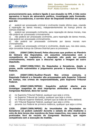 3001 Questões Comentadas de D.
Constitucional/ESAF
Profa
. Nádia Carolina – Aula 04
Prof. Nádia Carolina www.estrategiaconcursos.com.br 197 de 260
pronunciamento que, embora ligado à sua atuação na CPI, é tido como
agressivo à honra de adversário político, investigado pela Comissão.
Nessas circunstâncias, é correto dizer do Deputado Distrital em apreço
que ele:
a) poderá ser processado criminal e civilmente (neste último caso, visando
à reparação de danos morais), independentemente de licença prévia da
Câmara Distrital.
b) poderá ser processado civilmente, para reparação de danos morais, mas
não poderá ser processado criminalmente.
c) não poderá ser processado civilmente, para reparação de danos morais,
mas poderá ser processado criminalmente.
d) não poderá ser processado civilmente por danos morais nem
criminalmente.
e) poderá ser processado criminal e civilmente, desde que, nos dois casos,
seja concedida licença da Câmara Distrital para os processos.
1325. (ESAF/2004/Aneel) Pelos discursos que profere no Plenário
da Câmara dos Deputados, em assuntos relacionados com a
competência do Legislativo, o deputado não pode ser punido
criminalmente, mesmo que o discurso agrida a imagem de outro
deputado.
1326. (ESAF/2006/CGU) Os Deputados e Senadores, desde a
posse, serão submetidos a julgamento perante o Supremo Tribunal
Federal.
1327. (ESAF/2002/Auditor-Fiscal) Nos crimes comuns, o
Deputado Federal e o Senador são processados pelo Superior Tribunal
de Justiça, nos crimes de responsabilidade, pelo Supremo Tribunal
Federal.
1328. (ESAF/2005/MPOG) Inquérito policial aberto para
investigar suspeitas de atos impróprios atribuídos a membro do
Congresso Nacional, deve ter curso:
a) no Supremo Tribunal Federal, qualquer que seja o crime.
b) no Superior Tribunal de Justiça, qualquer que seja o crime.
c) no Tribunal Superior Eleitoral, sempre que se trate de crime eleitoral.
d) em Tribunal Regional Federal, qualquer que seja o crime.
e) perante Juiz Federal de primeira instância, qualquer que seja o crime.
1329. (ESAF/2009/MPOG) As imunidades de Deputados ou
Senadores só podem subsistir durante o estado de sítio mediante o
voto de dois terços dos membros da Casa respectiva, nos casos de atos
praticados fora do recinto do Congresso Nacional, que sejam
compatíveis com a execução da medida.
 