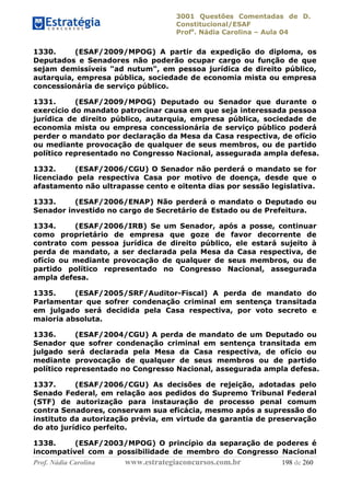3001 Questões Comentadas de D.
Constitucional/ESAF
Profa
. Nádia Carolina – Aula 04
Prof. Nádia Carolina www.estrategiaconcursos.com.br 198 de 260
1330. (ESAF/2009/MPOG) A partir da expedição do diploma, os
Deputados e Senadores não poderão ocupar cargo ou função de que
sejam demissíveis "ad nutum", em pessoa jurídica de direito público,
autarquia, empresa pública, sociedade de economia mista ou empresa
concessionária de serviço público.
1331. (ESAF/2009/MPOG) Deputado ou Senador que durante o
exercício do mandato patrocinar causa em que seja interessada pessoa
jurídica de direito público, autarquia, empresa pública, sociedade de
economia mista ou empresa concessionária de serviço público poderá
perder o mandato por declaração da Mesa da Casa respectiva, de ofício
ou mediante provocação de qualquer de seus membros, ou de partido
político representado no Congresso Nacional, assegurada ampla defesa.
1332. (ESAF/2006/CGU) O Senador não perderá o mandato se for
licenciado pela respectiva Casa por motivo de doença, desde que o
afastamento não ultrapasse cento e oitenta dias por sessão legislativa.
1333. (ESAF/2006/ENAP) Não perderá o mandato o Deputado ou
Senador investido no cargo de Secretário de Estado ou de Prefeitura.
1334. (ESAF/2006/IRB) Se um Senador, após a posse, continuar
como proprietário de empresa que goze de favor decorrente de
contrato com pessoa jurídica de direito público, ele estará sujeito à
perda de mandato, a ser declarada pela Mesa da Casa respectiva, de
ofício ou mediante provocação de qualquer de seus membros, ou de
partido político representado no Congresso Nacional, assegurada
ampla defesa.
1335. (ESAF/2005/SRF/Auditor-Fiscal) A perda de mandato do
Parlamentar que sofrer condenação criminal em sentença transitada
em julgado será decidida pela Casa respectiva, por voto secreto e
maioria absoluta.
1336. (ESAF/2004/CGU) A perda de mandato de um Deputado ou
Senador que sofrer condenação criminal em sentença transitada em
julgado será declarada pela Mesa da Casa respectiva, de ofício ou
mediante provocação de qualquer de seus membros ou de partido
político representado no Congresso Nacional, assegurada ampla defesa.
1337. (ESAF/2006/CGU) As decisões de rejeição, adotadas pelo
Senado Federal, em relação aos pedidos do Supremo Tribunal Federal
(STF) de autorização para instauração de processo penal comum
contra Senadores, conservam sua eficácia, mesmo após a supressão do
instituto da autorização prévia, em virtude da garantia de preservação
do ato jurídico perfeito.
1338. (ESAF/2003/MPOG) O princípio da separação de poderes é
incompatível com a possibilidade de membro do Congresso Nacional
 