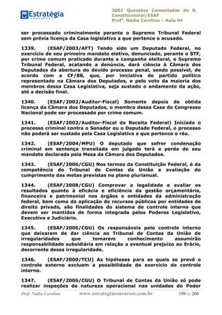 3001 Questões Comentadas de D.
Constitucional/ESAF
Profa
. Nádia Carolina – Aula 04
Prof. Nádia Carolina www.estrategiaconcursos.com.br 199 de 260
ser processado criminalmente perante o Supremo Tribunal Federal
sem prévia licença da Casa legislativa a que pertence o acusado.
1339. (ESAF/2003/AFT) Tendo sido um Deputado Federal, no
exercício de seu primeiro mandato eletivo, denunciado, perante o STF,
por crime comum praticado durante a campanha eleitoral, o Supremo
Tribunal Federal, acatando a denúncia, dará ciência à Câmara dos
Deputados da abertura do devido processo penal, sendo possível, de
acordo com a CF/88, que, por iniciativa de partido político
representado na Câmara dos Deputados, e pelo voto da maioria dos
membros dessa Casa Legislativa, seja sustado o andamento da ação,
até a decisão final.
1340. (ESAF/2002/Auditor-Fiscal) Somente depois de obtida
licença da Câmara dos Deputados, o membro dessa Casa do Congresso
Nacional pode ser processado por crime comum.
1341. (ESAF/2002/Auditor-Fiscal da Receita Federal) Iniciado o
processo criminal contra o Senador ou o Deputado Federal, o processo
não poderá ser sustado pela Casa Legislativa a que pertence o réu.
1342. (ESAF/2004/MPU) O deputado que sofrer condenação
criminal em sentença transitada em julgado terá a perda de seu
mandato declarada pela Mesa da Câmara dos Deputados.
1343. (ESAF/2006/CGU) Nos termos da Constituição Federal, é da
competência do Tribunal de Contas da União a avaliação do
cumprimento das metas previstas no plano plurianual.
1344. (ESAF/2008/CGU) Comprovar a legalidade e avaliar os
resultados quanto à eficácia e eficiência da gestão orçamentária,
financeira e patrimonial nos órgãos e entidades da administração
federal, bem como da aplicação de recursos públicos por entidades de
direito privado, são finalidades do sistema de controle interno que
devem ser mantidos de forma integrada pelos Poderes Legislativo,
Executivo e Judiciário.
1345. (ESAF/2006/CGU) Os responsáveis pelo controle interno
que deixarem de dar ciência ao Tribunal de Contas da União de
irregularidades que tomarem conhecimento assumirão
responsabilidade subsidiária em relação a eventual prejuízo ao Erário,
decorrente dessa irregularidade.
1346. (ESAF/2000/TCU) As hipóteses para as quais se prevê o
controle externo excluem a possibilidade do exercício do controle
interno.
1347. (ESAF/2006/CGU) O Tribunal de Contas da União só pode
realizar inspeções de natureza operacional nas unidades do Poder
 