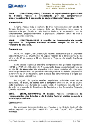 3001 Questões Comentadas de D.
Constitucional/ESAF
Profa
. Nádia Carolina – Aula 04
Prof. Nádia Carolina www.estrategiaconcursos.com.br 2 de 260
1184. (ESAF/2004/Aneel) O número de representantes por Estado
no Senado Federal é estabelecido por lei complementar,
proporcionalmente à população de cada unidade da Federação.
Comentários:
A Carta Magna fixou o número de três representantes por Estado no
Senado Federal. Já o de número total de Deputados, bem como a
representação por Estado e pelo Distrito Federal, é estabelecido por lei
complementar, proporcionalmente à população, podendo variar de oito a
setenta. Questão incorreta.
1185. (ESAF/2004/MPU) A reunião de inauguração da sessão
legislativa do Congresso Nacional ocorrerá sempre no dia 15 de
fevereiro de cada ano.
Comentários:
O art. 57, “caput”, da Constituição Federal, estabelece que o Congresso
Nacional reunir-se-á, anualmente, na Capital Federal, de 2 de fevereiro a 17 de
julho e de 1º de agosto a 22 de dezembro. Trata-se da sessão legislativa
ordinária.
Cada sessão legislativa ordinária compreende dois períodos legislativos
(02/02 a 17/07 e 01/08 a 22/12). A inauguração dessa sessão legislativa se dá
no dia 02 de fevereiro. Os intervalos entre esses períodos são chamados
recessos parlamentares. No primeiro ano da legislatura, há sessão preparatória
a partir do dia 1º de fevereiro, com a posse dos parlamentares e eleição das
Mesas das Casas Legislativas.
Ao conjunto de quatro sessões legislativas ordinárias denomina-se
legislatura. No Brasil, de acordo com o parágrafo único do art. 44 da CF/88,
cada legislatura terá duração de quatro anos. A legislatura coincide com a
duração do mandado do Presidente da República e dos Deputados Federais.
Questão incorreta.
1186. (ESAF/2008/MPOG) O Senado Federal compõe-se de
representantes dos Estados e do Distrito Federal, eleitos segundo o
sistema proporcional.
Comentários:
Os senadores (representantes dos Estados e do Distrito Federal) são
eleitos segundo o princípio majoritário (art. 46, “caput”, CF). Questão
incorreta.
 