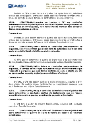 3001 Questões Comentadas de D.
Constitucional/ESAF
Profa
. Nádia Carolina – Aula 04
Prof. Nádia Carolina www.estrategiaconcursos.com.br 20 de 260
De fato, as CPIs podem decretar a quebra dos sigilos bancário, telefônico
e fiscal dos investigados. Entretanto, essas decisões deverão ser motivadas, a
fim de se permitir a ampla defesa e o contraditório. Questão incorreta.
1253. (ESAF/2001/Promotor de Justiça – CE) As comissões
parlamentares de inquérito podem decretar a quebra do sigilo bancário
e telefônico de investigados, não necessitando motivar tais decisões,
dada a sua natureza política.
Comentários:
De fato, as CPIs podem decretar a quebra dos sigilos bancário, telefônico
e fiscal dos investigados. Entretanto, essas decisões deverão ser motivadas, a
fim de se permitir a ampla defesa e o contraditório. Questão incorreta.
1254. (ESAF/2002/INSS) Sobre as comissões parlamentares de
inquérito, é correto afirmar que dependem de autorização judicial para
quebrar o sigilo fiscal e telefônico do investigado.
Comentários:
As CPIs podem determinar a quebra do sigilo fiscal e do sigilo telefônico
do investigado, independentemente de autorização judicial. Questão incorreta.
1255. (ESAF/2002/INSS) Sobre as comissões parlamentares de
inquérito, é correto afirmar que não podem exigir de testemunha que
responda a pergunta que não tenha pertinência com o objeto da CPI
ou que envolva assunto protegido pelo sigilo profissional.
Comentários:
De fato, a CPI não podem quebrar o sigilo profissional, segundo o STF.
Além disso, não podem obrigar testemunhas a responderem pergunta sem
pertinência com seu objeto. Questão correta.
1256. (ESAF/2002/MRE) A comissão parlamentar de inquérito não
pode determinar a condução coativa de testemunha que se recuse,
injustificadamente, a prestar depoimento perante a Comissão.
Comentários:
A CPI tem o poder de inquirir testemunhas, inclusive sob condução
coercitiva. Questão incorreta.
1257. (ESAF/2002/MRE) A comissão parlamentar de inquérito não
pode determinar a quebra do sigilo bancário de pessoa ou empresa
investigada.
 
