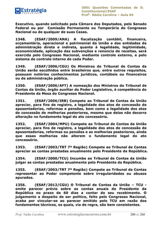 3001 Questões Comentadas de D.
Constitucional/ESAF
Profa
. Nádia Carolina – Aula 04
Prof. Nádia Carolina www.estrategiaconcursos.com.br 200 de 260
Executivo, quando solicitado pela Câmara dos Deputados, pelo Senado
Federal ou por Comissão Permanente ou Temporária do Congresso
Nacional ou de qualquer de suas Casas.
1348. (ESAF/2009/ANA) A fiscalização contábil, financeira,
orçamentária, operacional e patrimonial da União e das entidades da
administração direta e indireta, quanto à legalidade, legitimidade,
economicidade, aplicação das subvenções e renúncia de receitas, será
exercida pelo Congresso Nacional, mediante controle externo, e pelo
sistema de controle interno de cada Poder.
1349. (ESAF/2006/CGU) Os Ministros do Tribunal de Contas da
União serão escolhidos entre brasileiros que, entre outros requisitos,
possuam notórios conhecimentos jurídicos, contábeis ou financeiros
ou de administração pública.
1350. (ESAF/2006/AFT) A nomeação dos Ministros do Tribunal de
Contas da União, órgão auxiliar do Poder Legislativo, é competência do
Presidente da Mesa do Congresso Nacional.
1351. (ESAF/2006/IRB) Compete ao Tribunal de Contas da União
apreciar, para fins de registro, a legalidade dos atos de concessão de
aposentadorias, reformas e pensões, bem como a legalidade dos atos
de concessão de melhorias posteriores, mesmo que delas não decorra
alteração no fundamento legal do ato concessório.
1352. (ESAF/2004/MPU) Compete ao Tribunal de Contas da União
apreciar, para fins de registro, a legalidade dos atos de concessão de
aposentadorias, reformas ou pensões e as melhorias posteriores, ainda
que essas melhorias não alterem o fundamento legal do ato
concessório.
1353. (ESAF/2003/TRT 7ª Região) Compete ao Tribunal de Contas
apreciar as contas prestadas anualmente pelo Presidente da República.
1354. (ESAF/2000/TCU) Incumbe ao Tribunal de Contas da União
julgar as contas prestadas anualmente pelo Presidente da República.
1355. (ESAF/2003/TRT 7ª Região) Compete ao Tribunal de Contas
representar ao Poder competente sobre irregularidades ou abusos
apurados.
1356. (ESAF/2012/CGU) O Tribunal de Contas da União – TCU -
emite parecer prévio sobre as contas anuais do Presidente da
República no prazo de 60 dias a contar do seu recebimento. O
julgamento a despeito de ser político, feito pelo Congresso Nacional,
acaba por vincular-se ao parecer emitido pelo TCU em razão dos
fundamentos técnicos, os quais, via de regra, são bem consistentes.
 