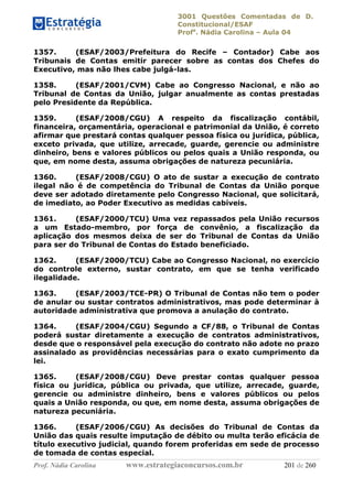 3001 Questões Comentadas de D.
Constitucional/ESAF
Profa
. Nádia Carolina – Aula 04
Prof. Nádia Carolina www.estrategiaconcursos.com.br 201 de 260
1357. (ESAF/2003/Prefeitura do Recife – Contador) Cabe aos
Tribunais de Contas emitir parecer sobre as contas dos Chefes do
Executivo, mas não lhes cabe julgá-las.
1358. (ESAF/2001/CVM) Cabe ao Congresso Nacional, e não ao
Tribunal de Contas da União, julgar anualmente as contas prestadas
pelo Presidente da República.
1359. (ESAF/2008/CGU) A respeito da fiscalização contábil,
financeira, orçamentária, operacional e patrimonial da União, é correto
afirmar que prestará contas qualquer pessoa física ou jurídica, pública,
exceto privada, que utilize, arrecade, guarde, gerencie ou administre
dinheiro, bens e valores públicos ou pelos quais a União responda, ou
que, em nome desta, assuma obrigações de natureza pecuniária.
1360. (ESAF/2008/CGU) O ato de sustar a execução de contrato
ilegal não é de competência do Tribunal de Contas da União porque
deve ser adotado diretamente pelo Congresso Nacional, que solicitará,
de imediato, ao Poder Executivo as medidas cabíveis.
1361. (ESAF/2000/TCU) Uma vez repassados pela União recursos
a um Estado-membro, por força de convênio, a fiscalização da
aplicação dos mesmos deixa de ser do Tribunal de Contas da União
para ser do Tribunal de Contas do Estado beneficiado.
1362. (ESAF/2000/TCU) Cabe ao Congresso Nacional, no exercício
do controle externo, sustar contrato, em que se tenha verificado
ilegalidade.
1363. (ESAF/2003/TCE-PR) O Tribunal de Contas não tem o poder
de anular ou sustar contratos administrativos, mas pode determinar à
autoridade administrativa que promova a anulação do contrato.
1364. (ESAF/2004/CGU) Segundo a CF/88, o Tribunal de Contas
poderá sustar diretamente a execução de contratos administrativos,
desde que o responsável pela execução do contrato não adote no prazo
assinalado as providências necessárias para o exato cumprimento da
lei.
1365. (ESAF/2008/CGU) Deve prestar contas qualquer pessoa
física ou jurídica, pública ou privada, que utilize, arrecade, guarde,
gerencie ou administre dinheiro, bens e valores públicos ou pelos
quais a União responda, ou que, em nome desta, assuma obrigações de
natureza pecuniária.
1366. (ESAF/2006/CGU) As decisões do Tribunal de Contas da
União das quais resulte imputação de débito ou multa terão eficácia de
título executivo judicial, quando forem proferidas em sede de processo
de tomada de contas especial.
 