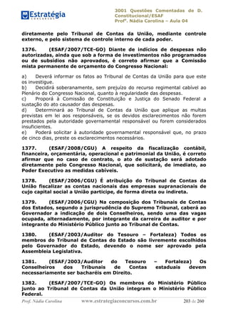 3001 Questões Comentadas de D.
Constitucional/ESAF
Profa
. Nádia Carolina – Aula 04
Prof. Nádia Carolina www.estrategiaconcursos.com.br 203 de 260
diretamente pelo Tribunal de Contas da União, mediante controle
externo, e pelo sistema de controle interno de cada poder.
1376. (ESAF/2007/TCE-GO) Diante de indícios de despesas não
autorizadas, ainda que sob a forma de investimentos não programados
ou de subsídios não aprovados, é correto afirmar que a Comissão
mista permanente de orçamento do Congresso Nacional:
a) Deverá informar os fatos ao Tribunal de Contas da União para que este
os investigue.
b) Decidirá soberanamente, sem prejuízo do recurso regimental cabível ao
Plenário do Congresso Nacional, quanto à regularidade das despesas.
c) Proporá à Comissão de Constituição e Justiça do Senado Federal a
sustação do ato causador das despesas.
d) Determinará ao Tribunal de Contas da União que aplique as multas
previstas em lei aos responsáveis, se os devidos esclarecimentos não forem
prestados pela autoridade governamental responsável ou forem considerados
insuficientes.
e) Poderá solicitar à autoridade governamental responsável que, no prazo
de cinco dias, preste os esclarecimentos necessários.
1377. (ESAF/2008/CGU) A respeito da fiscalização contábil,
financeira, orçamentária, operacional e patrimonial da União, é correto
afirmar que no caso de contrato, o ato de sustação será adotado
diretamente pelo Congresso Nacional, que solicitará, de imediato, ao
Poder Executivo as medidas cabíveis.
1378. (ESAF/2006/CGU) É atribuição do Tribunal de Contas da
União fiscalizar as contas nacionais das empresas supranacionais de
cujo capital social a União participe, de forma direta ou indireta.
1379. (ESAF/2006/CGU) Na composição dos Tribunais de Contas
dos Estados, segundo a jurisprudência do Supremo Tribunal, caberá ao
Governador a indicação de dois Conselheiros, sendo uma das vagas
ocupada, alternadamente, por integrante da carreira de auditor e por
integrante do Ministério Público junto ao Tribunal de Contas.
1380. (ESAF/2003/Auditor do Tesouro – Fortaleza) Todos os
membros do Tribunal de Contas do Estado são livremente escolhidos
pelo Governador do Estado, devendo o nome ser aprovado pela
Assembleia Legislativa.
1381. (ESAF/2003/Auditor do Tesouro – Fortaleza) Os
Conselheiros dos Tribunais de Contas estaduais devem
necessariamente ser bacharéis em Direito.
1382. (ESAF/2007/TCE-GO) Os membros do Ministério Público
junto ao Tribunal de Contas da União integram o Ministério Público
Federal.
 