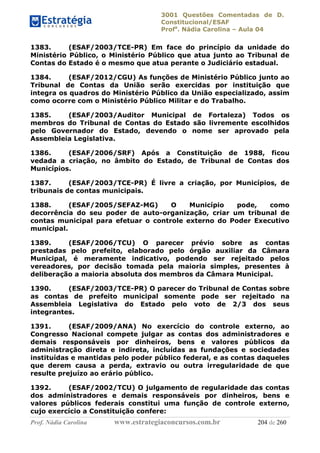 3001 Questões Comentadas de D.
Constitucional/ESAF
Profa
. Nádia Carolina – Aula 04
Prof. Nádia Carolina www.estrategiaconcursos.com.br 204 de 260
1383. (ESAF/2003/TCE-PR) Em face do princípio da unidade do
Ministério Público, o Ministério Público que atua junto ao Tribunal de
Contas do Estado é o mesmo que atua perante o Judiciário estadual.
1384. (ESAF/2012/CGU) As funções de Ministério Público junto ao
Tribunal de Contas da União serão exercidas por instituição que
integra os quadros do Ministério Público da União especializado, assim
como ocorre com o Ministério Público Militar e do Trabalho.
1385. (ESAF/2003/Auditor Municipal de Fortaleza) Todos os
membros do Tribunal de Contas do Estado são livremente escolhidos
pelo Governador do Estado, devendo o nome ser aprovado pela
Assembleia Legislativa.
1386. (ESAF/2006/SRF) Após a Constituição de 1988, ficou
vedada a criação, no âmbito do Estado, de Tribunal de Contas dos
Municípios.
1387. (ESAF/2003/TCE-PR) É livre a criação, por Municípios, de
tribunais de contas municipais.
1388. (ESAF/2005/SEFAZ-MG) O Município pode, como
decorrência do seu poder de auto-organização, criar um tribunal de
contas municipal para efetuar o controle externo do Poder Executivo
municipal.
1389. (ESAF/2006/TCU) O parecer prévio sobre as contas
prestadas pelo prefeito, elaborado pelo órgão auxiliar da Câmara
Municipal, é meramente indicativo, podendo ser rejeitado pelos
vereadores, por decisão tomada pela maioria simples, presentes à
deliberação a maioria absoluta dos membros da Câmara Municipal.
1390. (ESAF/2003/TCE-PR) O parecer do Tribunal de Contas sobre
as contas de prefeito municipal somente pode ser rejeitado na
Assembleia Legislativa do Estado pelo voto de 2/3 dos seus
integrantes.
1391. (ESAF/2009/ANA) No exercício do controle externo, ao
Congresso Nacional compete julgar as contas dos administradores e
demais responsáveis por dinheiros, bens e valores públicos da
administração direta e indireta, incluídas as fundações e sociedades
instituídas e mantidas pelo poder público federal, e as contas daqueles
que derem causa a perda, extravio ou outra irregularidade de que
resulte prejuízo ao erário público.
1392. (ESAF/2002/TCU) O julgamento de regularidade das contas
dos administradores e demais responsáveis por dinheiros, bens e
valores públicos federais constitui uma função de controle externo,
cujo exercício a Constituição confere:
 