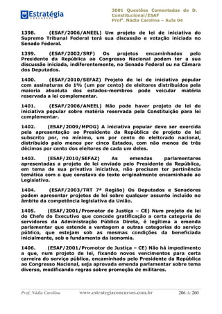3001 Questões Comentadas de D.
Constitucional/ESAF
Profa
. Nádia Carolina – Aula 04
Prof. Nádia Carolina www.estrategiaconcursos.com.br 206 de 260
1398. (ESAF/2006/ANEEL) Um projeto de lei de iniciativa do
Supremo Tribunal Federal terá sua discussão e votação iniciada no
Senado Federal.
1399. (ESAF/2002/SRF) Os projetos encaminhados pelo
Presidente da República ao Congresso Nacional podem ter a sua
discussão iniciada, indiferentemente, no Senado Federal ou na Câmara
dos Deputados.
1400. (ESAF/2010/SEFAZ) Projeto de lei de iniciativa popular
com assinaturas de 1% (um por cento) de eleitores distribuídos pela
maioria absoluta dos estados-membros pode veicular matéria
reservada a lei complementar.
1401. (ESAF/2006/ANEEL) Não pode haver projeto de lei de
iniciativa popular sobre matéria reservada pela Constituição para lei
complementar.
1402. (ESAF/2009/MPOG) A iniciativa popular deve ser exercida
pela apresentação ao Presidente da República de projeto de lei
subscrito por, no mínimo, um por cento do eleitorado nacional,
distribuído pelo menos por cinco Estados, com não menos de três
décimos por cento dos eleitores de cada um deles.
1403. (ESAF/2010/SEFAZ) As emendas parlamentares
apresentadas a projeto de lei enviado pelo Presidente da República,
em tema de sua privativa iniciativa, não precisam ter pertinência
temática com o que constava do texto originalmente encaminhado ao
Legislativo.
1404. (ESAF/2003/TRT 7ª Região) Os Deputados e Senadores
podem apresentar projetos de lei sobre qualquer assunto incluído no
âmbito da competência legislativa da União.
1405. (ESAF/2001/Promotor de Justiça – CE) Num projeto de lei
do Chefe do Executivo que concede gratificação a certa categoria de
servidores da Administração Pública Direta, é legítima a emenda
parlamentar que estende a vantagem a outras categorias do serviço
público, que estejam sob as mesmas condições da beneficiada
inicialmente, sob o fundamento da isonomia.
1406. (ESAF/2001/Promotor de Justiça – CE) Não há impedimento
a que, num projeto de lei, fixando novos vencimentos para certa
carreira do serviço público, encaminhado pelo Presidente da República
ao Congresso Nacional, seja aprovada emenda parlamentar sobre tema
diverso, modificando regras sobre promoção de militares.
 