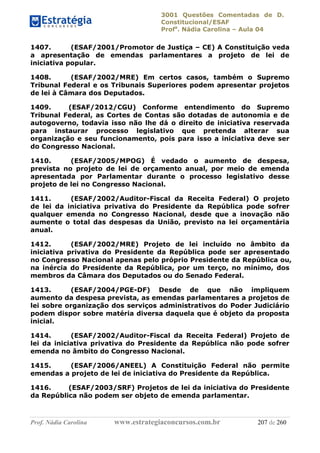 3001 Questões Comentadas de D.
Constitucional/ESAF
Profa
. Nádia Carolina – Aula 04
Prof. Nádia Carolina www.estrategiaconcursos.com.br 207 de 260
1407. (ESAF/2001/Promotor de Justiça – CE) A Constituição veda
a apresentação de emendas parlamentares a projeto de lei de
iniciativa popular.
1408. (ESAF/2002/MRE) Em certos casos, também o Supremo
Tribunal Federal e os Tribunais Superiores podem apresentar projetos
de lei à Câmara dos Deputados.
1409. (ESAF/2012/CGU) Conforme entendimento do Supremo
Tribunal Federal, as Cortes de Contas são dotadas de autonomia e de
autogoverno, todavia isso não lhe dá o direito de iniciativa reservada
para instaurar processo legislativo que pretenda alterar sua
organização e seu funcionamento, pois para isso a iniciativa deve ser
do Congresso Nacional.
1410. (ESAF/2005/MPOG) É vedado o aumento de despesa,
prevista no projeto de lei de orçamento anual, por meio de emenda
apresentada por Parlamentar durante o processo legislativo desse
projeto de lei no Congresso Nacional.
1411. (ESAF/2002/Auditor-Fiscal da Receita Federal) O projeto
de lei da iniciativa privativa do Presidente da República pode sofrer
qualquer emenda no Congresso Nacional, desde que a inovação não
aumente o total das despesas da União, previsto na lei orçamentária
anual.
1412. (ESAF/2002/MRE) Projeto de lei incluído no âmbito da
iniciativa privativa do Presidente da República pode ser apresentado
no Congresso Nacional apenas pelo próprio Presidente da República ou,
na inércia do Presidente da República, por um terço, no mínimo, dos
membros da Câmara dos Deputados ou do Senado Federal.
1413. (ESAF/2004/PGE-DF) Desde de que não impliquem
aumento da despesa prevista, as emendas parlamentares a projetos de
lei sobre organização dos serviços administrativos do Poder Judiciário
podem dispor sobre matéria diversa daquela que é objeto da proposta
inicial.
1414. (ESAF/2002/Auditor-Fiscal da Receita Federal) Projeto de
lei da iniciativa privativa do Presidente da República não pode sofrer
emenda no âmbito do Congresso Nacional.
1415. (ESAF/2006/ANEEL) A Constituição Federal não permite
emendas a projeto de lei de iniciativa do Presidente da República.
1416. (ESAF/2003/SRF) Projetos de lei da iniciativa do Presidente
da República não podem ser objeto de emenda parlamentar.
 
