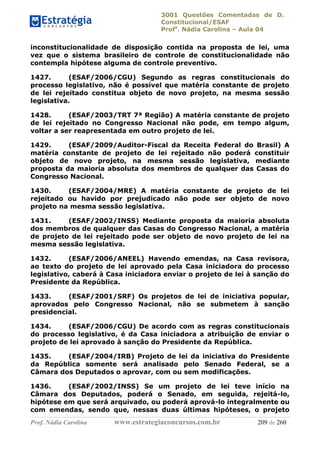 3001 Questões Comentadas de D.
Constitucional/ESAF
Profa
. Nádia Carolina – Aula 04
Prof. Nádia Carolina www.estrategiaconcursos.com.br 209 de 260
inconstitucionalidade de disposição contida na proposta de lei, uma
vez que o sistema brasileiro de controle de constitucionalidade não
contempla hipótese alguma de controle preventivo.
1427. (ESAF/2006/CGU) Segundo as regras constitucionais do
processo legislativo, não é possível que matéria constante de projeto
de lei rejeitado constitua objeto de novo projeto, na mesma sessão
legislativa.
1428. (ESAF/2003/TRT 7ª Região) A matéria constante de projeto
de lei rejeitado no Congresso Nacional não pode, em tempo algum,
voltar a ser reapresentada em outro projeto de lei.
1429. (ESAF/2009/Auditor-Fiscal da Receita Federal do Brasil) A
matéria constante de projeto de lei rejeitado não poderá constituir
objeto de novo projeto, na mesma sessão legislativa, mediante
proposta da maioria absoluta dos membros de qualquer das Casas do
Congresso Nacional.
1430. (ESAF/2004/MRE) A matéria constante de projeto de lei
rejeitado ou havido por prejudicado não pode ser objeto de novo
projeto na mesma sessão legislativa.
1431. (ESAF/2002/INSS) Mediante proposta da maioria absoluta
dos membros de qualquer das Casas do Congresso Nacional, a matéria
de projeto de lei rejeitado pode ser objeto de novo projeto de lei na
mesma sessão legislativa.
1432. (ESAF/2006/ANEEL) Havendo emendas, na Casa revisora,
ao texto do projeto de lei aprovado pela Casa iniciadora do processo
legislativo, caberá à Casa iniciadora enviar o projeto de lei à sanção do
Presidente da República.
1433. (ESAF/2001/SRF) Os projetos de lei de iniciativa popular,
aprovados pelo Congresso Nacional, não se submetem à sanção
presidencial.
1434. (ESAF/2006/CGU) De acordo com as regras constitucionais
do processo legislativo, é da Casa iniciadora a atribuição de enviar o
projeto de lei aprovado à sanção do Presidente da República.
1435. (ESAF/2004/IRB) Projeto de lei da iniciativa do Presidente
da República somente será analisado pelo Senado Federal, se a
Câmara dos Deputados o aprovar, com ou sem modificações.
1436. (ESAF/2002/INSS) Se um projeto de lei teve início na
Câmara dos Deputados, poderá o Senado, em seguida, rejeitá-lo,
hipótese em que será arquivado, ou poderá aprová-lo integralmente ou
com emendas, sendo que, nessas duas últimas hipóteses, o projeto
 