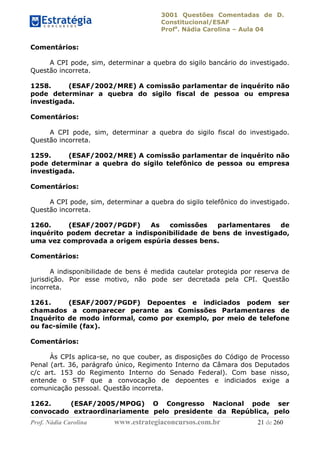3001 Questões Comentadas de D.
Constitucional/ESAF
Profa
. Nádia Carolina – Aula 04
Prof. Nádia Carolina www.estrategiaconcursos.com.br 21 de 260
Comentários:
A CPI pode, sim, determinar a quebra do sigilo bancário do investigado.
Questão incorreta.
1258. (ESAF/2002/MRE) A comissão parlamentar de inquérito não
pode determinar a quebra do sigilo fiscal de pessoa ou empresa
investigada.
Comentários:
A CPI pode, sim, determinar a quebra do sigilo fiscal do investigado.
Questão incorreta.
1259. (ESAF/2002/MRE) A comissão parlamentar de inquérito não
pode determinar a quebra do sigilo telefônico de pessoa ou empresa
investigada.
Comentários:
A CPI pode, sim, determinar a quebra do sigilo telefônico do investigado.
Questão incorreta.
1260. (ESAF/2007/PGDF) As comissões parlamentares de
inquérito podem decretar a indisponibilidade de bens de investigado,
uma vez comprovada a origem espúria desses bens.
Comentários:
A indisponibilidade de bens é medida cautelar protegida por reserva de
jurisdição. Por esse motivo, não pode ser decretada pela CPI. Questão
incorreta.
1261. (ESAF/2007/PGDF) Depoentes e indiciados podem ser
chamados a comparecer perante as Comissões Parlamentares de
Inquérito de modo informal, como por exemplo, por meio de telefone
ou fac-símile (fax).
Comentários:
Às CPIs aplica-se, no que couber, as disposições do Código de Processo
Penal (art. 36, parágrafo único, Regimento Interno da Câmara dos Deputados
c/c art. 153 do Regimento Interno do Senado Federal). Com base nisso,
entende o STF que a convocação de depoentes e indiciados exige a
comunicação pessoal. Questão incorreta.
1262. (ESAF/2005/MPOG) O Congresso Nacional pode ser
convocado extraordinariamente pelo presidente da República, pelo
 