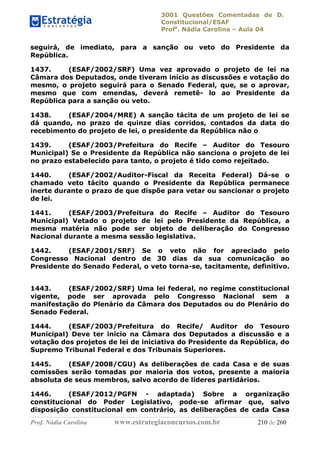 3001 Questões Comentadas de D.
Constitucional/ESAF
Profa
. Nádia Carolina – Aula 04
Prof. Nádia Carolina www.estrategiaconcursos.com.br 210 de 260
seguirá, de imediato, para a sanção ou veto do Presidente da
República.
1437. (ESAF/2002/SRF) Uma vez aprovado o projeto de lei na
Câmara dos Deputados, onde tiveram início as discussões e votação do
mesmo, o projeto seguirá para o Senado Federal, que, se o aprovar,
mesmo que com emendas, deverá remetê- lo ao Presidente da
República para a sanção ou veto.
1438. (ESAF/2004/MRE) A sanção tácita de um projeto de lei se
dá quando, no prazo de quinze dias corridos, contados da data do
recebimento do projeto de lei, o presidente da República não o
1439. (ESAF/2003/Prefeitura do Recife – Auditor do Tesouro
Municipal) Se o Presidente da República não sanciona o projeto de lei
no prazo estabelecido para tanto, o projeto é tido como rejeitado.
1440. (ESAF/2002/Auditor-Fiscal da Receita Federal) Dá-se o
chamado veto tácito quando o Presidente da República permanece
inerte durante o prazo de que dispõe para vetar ou sancionar o projeto
de lei.
1441. (ESAF/2003/Prefeitura do Recife – Auditor do Tesouro
Municipal) Vetado o projeto de lei pelo Presidente da República, a
mesma matéria não pode ser objeto de deliberação do Congresso
Nacional durante a mesma sessão legislativa.
1442. (ESAF/2001/SRF) Se o veto não for apreciado pelo
Congresso Nacional dentro de 30 dias da sua comunicação ao
Presidente do Senado Federal, o veto torna-se, tacitamente, definitivo.
1443. (ESAF/2002/SRF) Uma lei federal, no regime constitucional
vigente, pode ser aprovada pelo Congresso Nacional sem a
manifestação do Plenário da Câmara dos Deputados ou do Plenário do
Senado Federal.
1444. (ESAF/2003/Prefeitura do Recife/ Auditor do Tesouro
Municipal) Deve ter início na Câmara dos Deputados a discussão e a
votação dos projetos de lei de iniciativa do Presidente da República, do
Supremo Tribunal Federal e dos Tribunais Superiores.
1445. (ESAF/2008/CGU) As deliberações de cada Casa e de suas
comissões serão tomadas por maioria dos votos, presente a maioria
absoluta de seus membros, salvo acordo de líderes partidários.
1446. (ESAF/2012/PGFN - adaptada) Sobre a organização
constitucional do Poder Legislativo, pode-se afirmar que, salvo
disposição constitucional em contrário, as deliberações de cada Casa
 