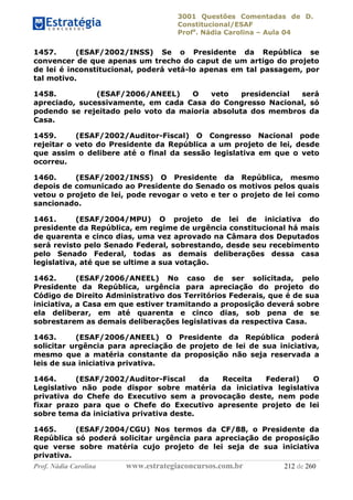 3001 Questões Comentadas de D.
Constitucional/ESAF
Profa
. Nádia Carolina – Aula 04
Prof. Nádia Carolina www.estrategiaconcursos.com.br 212 de 260
1457. (ESAF/2002/INSS) Se o Presidente da República se
convencer de que apenas um trecho do caput de um artigo do projeto
de lei é inconstitucional, poderá vetá-lo apenas em tal passagem, por
tal motivo.
1458. (ESAF/2006/ANEEL) O veto presidencial será
apreciado, sucessivamente, em cada Casa do Congresso Nacional, só
podendo se rejeitado pelo voto da maioria absoluta dos membros da
Casa.
1459. (ESAF/2002/Auditor-Fiscal) O Congresso Nacional pode
rejeitar o veto do Presidente da República a um projeto de lei, desde
que assim o delibere até o final da sessão legislativa em que o veto
ocorreu.
1460. (ESAF/2002/INSS) O Presidente da República, mesmo
depois de comunicado ao Presidente do Senado os motivos pelos quais
vetou o projeto de lei, pode revogar o veto e ter o projeto de lei como
sancionado.
1461. (ESAF/2004/MPU) O projeto de lei de iniciativa do
presidente da República, em regime de urgência constitucional há mais
de quarenta e cinco dias, uma vez aprovado na Câmara dos Deputados
será revisto pelo Senado Federal, sobrestando, desde seu recebimento
pelo Senado Federal, todas as demais deliberações dessa casa
legislativa, até que se ultime a sua votação.
1462. (ESAF/2006/ANEEL) No caso de ser solicitada, pelo
Presidente da República, urgência para apreciação do projeto do
Código de Direito Administrativo dos Territórios Federais, que é de sua
iniciativa, a Casa em que estiver tramitando a proposição deverá sobre
ela deliberar, em até quarenta e cinco dias, sob pena de se
sobrestarem as demais deliberações legislativas da respectiva Casa.
1463. (ESAF/2006/ANEEL) O Presidente da República poderá
solicitar urgência para apreciação de projeto de lei de sua iniciativa,
mesmo que a matéria constante da proposição não seja reservada a
leis de sua iniciativa privativa.
1464. (ESAF/2002/Auditor-Fiscal da Receita Federal) O
Legislativo não pode dispor sobre matéria da iniciativa legislativa
privativa do Chefe do Executivo sem a provocação deste, nem pode
fixar prazo para que o Chefe do Executivo apresente projeto de lei
sobre tema da iniciativa privativa deste.
1465. (ESAF/2004/CGU) Nos termos da CF/88, o Presidente da
República só poderá solicitar urgência para apreciação de proposição
que verse sobre matéria cujo projeto de lei seja de sua iniciativa
privativa.
 