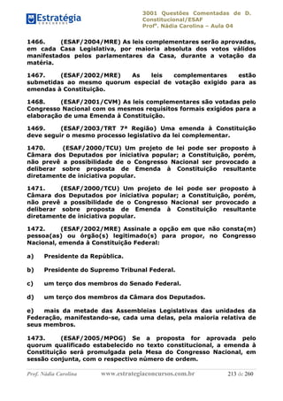 3001 Questões Comentadas de D.
Constitucional/ESAF
Profa
. Nádia Carolina – Aula 04
Prof. Nádia Carolina www.estrategiaconcursos.com.br 213 de 260
1466. (ESAF/2004/MRE) As leis complementares serão aprovadas,
em cada Casa Legislativa, por maioria absoluta dos votos válidos
manifestados pelos parlamentares da Casa, durante a votação da
matéria.
1467. (ESAF/2002/MRE) As leis complementares estão
submetidas ao mesmo quorum especial de votação exigido para as
emendas à Constituição.
1468. (ESAF/2001/CVM) As leis complementares são votadas pelo
Congresso Nacional com os mesmos requisitos formais exigidos para a
elaboração de uma Emenda à Constituição.
1469. (ESAF/2003/TRT 7ª Região) Uma emenda à Constituição
deve seguir o mesmo processo legislativo da lei complementar.
1470. (ESAF/2000/TCU) Um projeto de lei pode ser proposto à
Câmara dos Deputados por iniciativa popular; a Constituição, porém,
não prevê a possibilidade de o Congresso Nacional ser provocado a
deliberar sobre proposta de Emenda à Constituição resultante
diretamente de iniciativa popular.
1471. (ESAF/2000/TCU) Um projeto de lei pode ser proposto à
Câmara dos Deputados por iniciativa popular; a Constituição, porém,
não prevê a possibilidade de o Congresso Nacional ser provocado a
deliberar sobre proposta de Emenda à Constituição resultante
diretamente de iniciativa popular.
1472. (ESAF/2002/MRE) Assinale a opção em que não consta(m)
pessoa(as) ou órgão(s) legitimado(s) para propor, no Congresso
Nacional, emenda à Constituição Federal:
a) Presidente da República.
b) Presidente do Supremo Tribunal Federal.
c) um terço dos membros do Senado Federal.
d) um terço dos membros da Câmara dos Deputados.
e) mais da metade das Assembleias Legislativas das unidades da
Federação, manifestando-se, cada uma delas, pela maioria relativa de
seus membros.
1473. (ESAF/2005/MPOG) Se a proposta for aprovada pelo
quorum qualificado estabelecido no texto constitucional, a emenda à
Constituição será promulgada pela Mesa do Congresso Nacional, em
sessão conjunta, com o respectivo número de ordem.
 
