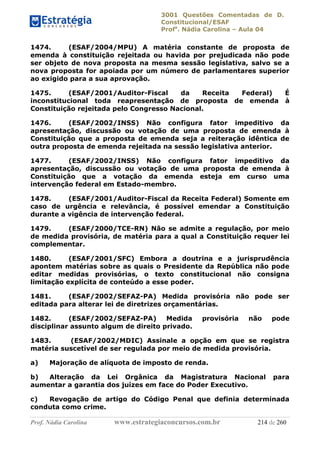 3001 Questões Comentadas de D.
Constitucional/ESAF
Profa
. Nádia Carolina – Aula 04
Prof. Nádia Carolina www.estrategiaconcursos.com.br 214 de 260
1474. (ESAF/2004/MPU) A matéria constante de proposta de
emenda à constituição rejeitada ou havida por prejudicada não pode
ser objeto de nova proposta na mesma sessão legislativa, salvo se a
nova proposta for apoiada por um número de parlamentares superior
ao exigido para a sua aprovação.
1475. (ESAF/2001/Auditor-Fiscal da Receita Federal) É
inconstitucional toda reapresentação de proposta de emenda à
Constituição rejeitada pelo Congresso Nacional.
1476. (ESAF/2002/INSS) Não configura fator impeditivo da
apresentação, discussão ou votação de uma proposta de emenda à
Constituição que a proposta de emenda seja a reiteração idêntica de
outra proposta de emenda rejeitada na sessão legislativa anterior.
1477. (ESAF/2002/INSS) Não configura fator impeditivo da
apresentação, discussão ou votação de uma proposta de emenda à
Constituição que a votação da emenda esteja em curso uma
intervenção federal em Estado-membro.
1478. (ESAF/2001/Auditor-Fiscal da Receita Federal) Somente em
caso de urgência e relevância, é possível emendar a Constituição
durante a vigência de intervenção federal.
1479. (ESAF/2000/TCE-RN) Não se admite a regulação, por meio
de medida provisória, de matéria para a qual a Constituição requer lei
complementar.
1480. (ESAF/2001/SFC) Embora a doutrina e a jurisprudência
apontem matérias sobre as quais o Presidente da República não pode
editar medidas provisórias, o texto constitucional não consigna
limitação explícita de conteúdo a esse poder.
1481. (ESAF/2002/SEFAZ-PA) Medida provisória não pode ser
editada para alterar lei de diretrizes orçamentárias.
1482. (ESAF/2002/SEFAZ-PA) Medida provisória não pode
disciplinar assunto algum de direito privado.
1483. (ESAF/2002/MDIC) Assinale a opção em que se registra
matéria suscetível de ser regulada por meio de medida provisória.
a) Majoração de alíquota de imposto de renda.
b) Alteração da Lei Orgânica da Magistratura Nacional para
aumentar a garantia dos juízes em face do Poder Executivo.
c) Revogação de artigo do Código Penal que definia determinada
conduta como crime.
 