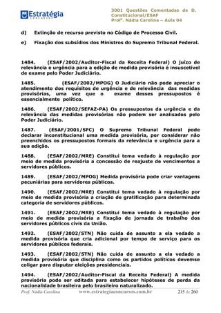 3001 Questões Comentadas de D.
Constitucional/ESAF
Profa
. Nádia Carolina – Aula 04
Prof. Nádia Carolina www.estrategiaconcursos.com.br 215 de 260
d) Extinção de recurso previsto no Código de Processo Civil.
e) Fixação dos subsídios dos Ministros do Supremo Tribunal Federal.
1484. (ESAF/2002/Auditor-Fiscal da Receita Federal) O juízo de
relevância e urgência para a edição de medida provisória é insuscetível
de exame pelo Poder Judiciário.
1485. (ESAF/2002/MPOG) O Judiciário não pode apreciar o
atendimento dos requisitos de urgência e de relevância das medidas
provisórias, uma vez que o exame desses pressupostos é
essencialmente político.
1486. (ESAF/2002/SEFAZ-PA) Os pressupostos da urgência e da
relevância das medidas provisórias não podem ser analisados pelo
Poder Judiciário.
1487. (ESAF/2001/SFC) O Supremo Tribunal Federal pode
declarar inconstitucional uma medida provisória, por considerar não
preenchidos os pressupostos formais da relevância e urgência para a
sua edição.
1488. (ESAF/2002/MRE) Constitui tema vedado à regulação por
meio de medida provisória a concessão de reajuste de vencimentos a
servidores públicos.
1489. (ESAF/2002/MPOG) Medida provisória pode criar vantagens
pecuniárias para servidores públicos.
1490. (ESAF/2002/MRE) Constitui tema vedado à regulação por
meio de medida provisória a criação de gratificação para determinada
categoria de servidores públicos.
1491. (ESAF/2002/MRE) Constitui tema vedado à regulação por
meio de medida provisória a fixação de jornada de trabalho dos
servidores públicos civis da União.
1492. (ESAF/2002/STN) Não cuida de assunto a ela vedado a
medida provisória que cria adicional por tempo de serviço para os
servidores públicos federais.
1493. (ESAF/2002/STN) Não cuida de assunto a ela vedado a
medida provisória que disciplina como os partidos políticos devemse
coligar para disputar eleições presidenciais.
1494. (ESAF/2002/Auditor-Fiscal da Receita Federal) A medida
provisória pode ser editada para estabelecer hipóteses de perda da
nacionalidade brasileira pelo brasileiro naturalizado.
 