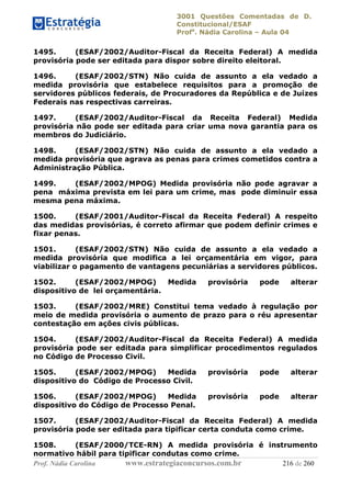 3001 Questões Comentadas de D.
Constitucional/ESAF
Profa
. Nádia Carolina – Aula 04
Prof. Nádia Carolina www.estrategiaconcursos.com.br 216 de 260
1495. (ESAF/2002/Auditor-Fiscal da Receita Federal) A medida
provisória pode ser editada para dispor sobre direito eleitoral.
1496. (ESAF/2002/STN) Não cuida de assunto a ela vedado a
medida provisória que estabelece requisitos para a promoção de
servidores públicos federais, de Procuradores da República e de Juízes
Federais nas respectivas carreiras.
1497. (ESAF/2002/Auditor-Fiscal da Receita Federal) Medida
provisória não pode ser editada para criar uma nova garantia para os
membros do Judiciário.
1498. (ESAF/2002/STN) Não cuida de assunto a ela vedado a
medida provisória que agrava as penas para crimes cometidos contra a
Administração Pública.
1499. (ESAF/2002/MPOG) Medida provisória não pode agravar a
pena máxima prevista em lei para um crime, mas pode diminuir essa
mesma pena máxima.
1500. (ESAF/2001/Auditor-Fiscal da Receita Federal) A respeito
das medidas provisórias, é correto afirmar que podem definir crimes e
fixar penas.
1501. (ESAF/2002/STN) Não cuida de assunto a ela vedado a
medida provisória que modifica a lei orçamentária em vigor, para
viabilizar o pagamento de vantagens pecuniárias a servidores públicos.
1502. (ESAF/2002/MPOG) Medida provisória pode alterar
dispositivo de lei orçamentária.
1503. (ESAF/2002/MRE) Constitui tema vedado à regulação por
meio de medida provisória o aumento de prazo para o réu apresentar
contestação em ações civis públicas.
1504. (ESAF/2002/Auditor-Fiscal da Receita Federal) A medida
provisória pode ser editada para simplificar procedimentos regulados
no Código de Processo Civil.
1505. (ESAF/2002/MPOG) Medida provisória pode alterar
dispositivo do Código de Processo Civil.
1506. (ESAF/2002/MPOG) Medida provisória pode alterar
dispositivo do Código de Processo Penal.
1507. (ESAF/2002/Auditor-Fiscal da Receita Federal) A medida
provisória pode ser editada para tipificar certa conduta como crime.
1508. (ESAF/2000/TCE-RN) A medida provisória é instrumento
normativo hábil para tipificar condutas como crime.
 