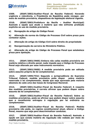 3001 Questões Comentadas de D.
Constitucional/ESAF
Profa
. Nádia Carolina – Aula 04
Prof. Nádia Carolina www.estrategiaconcursos.com.br 217 de 260
1509. (ESAF/2002/Auditor-Fiscal da Receita Federal) Havendo
urgência e relevância, o Presidente da República pode revogar, por
meio de medida provisória, dispositivos da legislação eleitoral vigente.
1510. (ESAF/2003/Prefeitura do Recife – Auditor Municipal)
Assinale a opção que alude a matéria que não enfrenta proibição
explícita ao uso de medida provisória.
a) Revogação de artigo do Código Penal.
b) Alteração de norma do Código de Processo Civil sobre prazo para
contestar ações.
c) Alteração de artigo do Código Civil sobre direito de propriedade
d) Reorganização da carreira do Ministério Público.
e) Alteração de artigo do Código de Processo Penal que estabelece
prazo para apelação.
1511. (ESAF/2002/INSS) Embora não caiba medida provisória em
matéria relativa a direito penal, nada impede que o Código de Processo
Penal seja alterado por esse instrumento normativo.
1512. (ESAF/2002/INSS) A medida provisória pode ser editada
sobre assunto próprio de lei complementar.
1513. (ESAF/1999/TCU) Segundo a jurisprudência do Supremo
Tribunal Federal, medida provisória pode dispor sobre matéria
reservada à lei complementar, desde que seja aprovada pela maioria
absoluta de cada uma das Casas do Congresso Nacional.
1514. (ESAF/2001/Auditor-Fiscal da Receita Federal) A respeito
das medidas provisórias, é correto afirmar que podem dispor sobre
assunto de lei complementar.
1515. (ESAF/2002/Auditor-Fiscal da Receita Federal) Sobre as
medidas provisórias, pode-se afirmar que podem dispor sobre assunto
que o constituinte entregou à regulação por lei ordinária ou
complementar.
1516. (ESAF/2002/Auditor-Fiscal da Receita Federal) Medida
provisória não pode, no regime constitucional atual, alterar o Código
Penal, mesmo que seja para descriminalizar condutas.
1517. (ESAF/2003/Auditor-Fiscal da Receita Federal) Assinale a
opção em que consta matéria de regulação não vedada por meio de
medida provisória.
 