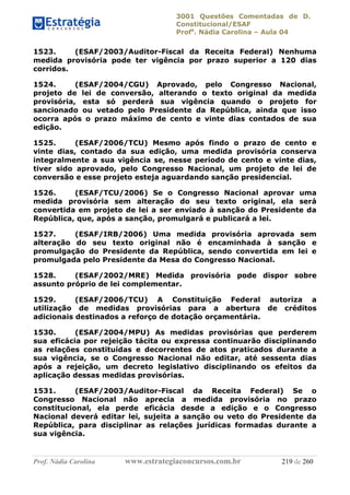 3001 Questões Comentadas de D.
Constitucional/ESAF
Profa
. Nádia Carolina – Aula 04
Prof. Nádia Carolina www.estrategiaconcursos.com.br 219 de 260
1523. (ESAF/2003/Auditor-Fiscal da Receita Federal) Nenhuma
medida provisória pode ter vigência por prazo superior a 120 dias
corridos.
1524. (ESAF/2004/CGU) Aprovado, pelo Congresso Nacional,
projeto de lei de conversão, alterando o texto original da medida
provisória, esta só perderá sua vigência quando o projeto for
sancionado ou vetado pelo Presidente da República, ainda que isso
ocorra após o prazo máximo de cento e vinte dias contados de sua
edição.
1525. (ESAF/2006/TCU) Mesmo após findo o prazo de cento e
vinte dias, contado da sua edição, uma medida provisória conserva
integralmente a sua vigência se, nesse período de cento e vinte dias,
tiver sido aprovado, pelo Congresso Nacional, um projeto de lei de
conversão e esse projeto esteja aguardando sanção presidencial.
1526. (ESAF/TCU/2006) Se o Congresso Nacional aprovar uma
medida provisória sem alteração do seu texto original, ela será
convertida em projeto de lei a ser enviado à sanção do Presidente da
República, que, após a sanção, promulgará e publicará a lei.
1527. (ESAF/IRB/2006) Uma medida provisória aprovada sem
alteração do seu texto original não é encaminhada à sanção e
promulgação do Presidente da República, sendo convertida em lei e
promulgada pelo Presidente da Mesa do Congresso Nacional.
1528. (ESAF/2002/MRE) Medida provisória pode dispor sobre
assunto próprio de lei complementar.
1529. (ESAF/2006/TCU) A Constituição Federal autoriza a
utilização de medidas provisórias para a abertura de créditos
adicionais destinados a reforço de dotação orçamentária.
1530. (ESAF/2004/MPU) As medidas provisórias que perderem
sua eficácia por rejeição tácita ou expressa continuarão disciplinando
as relações constituídas e decorrentes de atos praticados durante a
sua vigência, se o Congresso Nacional não editar, até sessenta dias
após a rejeição, um decreto legislativo disciplinando os efeitos da
aplicação dessas medidas provisórias.
1531. (ESAF/2003/Auditor-Fiscal da Receita Federal) Se o
Congresso Nacional não aprecia a medida provisória no prazo
constitucional, ela perde eficácia desde a edição e o Congresso
Nacional deverá editar lei, sujeita a sanção ou veto do Presidente da
República, para disciplinar as relações jurídicas formadas durante a
sua vigência.
 