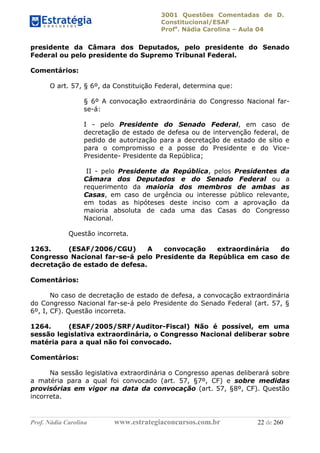 3001 Questões Comentadas de D.
Constitucional/ESAF
Profa
. Nádia Carolina – Aula 04
Prof. Nádia Carolina www.estrategiaconcursos.com.br 22 de 260
presidente da Câmara dos Deputados, pelo presidente do Senado
Federal ou pelo presidente do Supremo Tribunal Federal.
Comentários:
O art. 57, § 6º, da Constituição Federal, determina que:
§ 6º A convocação extraordinária do Congresso Nacional far-
se-á:
I - pelo Presidente do Senado Federal, em caso de
decretação de estado de defesa ou de intervenção federal, de
pedido de autorização para a decretação de estado de sítio e
para o compromisso e a posse do Presidente e do Vice-
Presidente- Presidente da República;
II - pelo Presidente da República, pelos Presidentes da
Câmara dos Deputados e do Senado Federal ou a
requerimento da maioria dos membros de ambas as
Casas, em caso de urgência ou interesse público relevante,
em todas as hipóteses deste inciso com a aprovação da
maioria absoluta de cada uma das Casas do Congresso
Nacional.
Questão incorreta.
1263. (ESAF/2006/CGU) A convocação extraordinária do
Congresso Nacional far-se-á pelo Presidente da República em caso de
decretação de estado de defesa.
Comentários:
No caso de decretação de estado de defesa, a convocação extraordinária
do Congresso Nacional far-se-á pelo Presidente do Senado Federal (art. 57, §
6º, I, CF). Questão incorreta.
1264. (ESAF/2005/SRF/Auditor-Fiscal) Não é possível, em uma
sessão legislativa extraordinária, o Congresso Nacional deliberar sobre
matéria para a qual não foi convocado.
Comentários:
Na sessão legislativa extraordinária o Congresso apenas deliberará sobre
a matéria para a qual foi convocado (art. 57, §7º, CF) e sobre medidas
provisórias em vigor na data da convocação (art. 57, §8º, CF). Questão
incorreta.
 