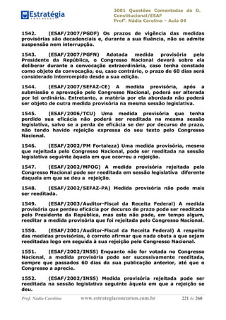 3001 Questões Comentadas de D.
Constitucional/ESAF
Profa
. Nádia Carolina – Aula 04
Prof. Nádia Carolina www.estrategiaconcursos.com.br 221 de 260
1542. (ESAF/2007/PGDF) Os prazos de vigência das medidas
provisórias são decadenciais e, durante a sua fluência, não se admite
suspensão nem interrupção.
1543. (ESAF/2007/PGFN) Adotada medida provisória pelo
Presidente da República, o Congresso Nacional deverá sobre ela
deliberar durante a convocação extraordinária, caso tenha constado
como objeto da convocação, ou, caso contrário, o prazo de 60 dias será
considerado interrompido desde a sua edição.
1544. (ESAF/2007/SEFAZ-CE) A medida provisória, após a
submissão e aprovação pelo Congresso Nacional, poderá ser alterada
por lei ordinária. Entretanto, a matéria por ela abordada não poderá
ser objeto de outra medida provisória na mesma sessão legislativa.
1545. (ESAF/2006/TCU) Uma medida provisória que tenha
perdido sua eficácia não poderá ser reeditada na mesma sessão
legislativa, salvo se a perda de eficácia se der por decurso de prazo,
não tendo havido rejeição expressa do seu texto pelo Congresso
Nacional.
1546. (ESAF/2002/PM Fortaleza) Uma medida provisória, mesmo
que rejeitada pelo Congresso Nacional, pode ser reeditada na sessão
legislativa seguinte àquela em que ocorreu a rejeição.
1547. (ESAF/2002/MPOG) A medida provisória rejeitada pelo
Congresso Nacional pode ser reeditada em sessão legislativa diferente
daquela em que se deu a rejeição.
1548. (ESAF/2002/SEFAZ-PA) Medida provisória não pode mais
ser reeditada.
1549. (ESAF/2003/Auditor-Fiscal da Receita Federal) A medida
provisória que perdeu eficácia por decurso de prazo pode ser reeditada
pelo Presidente da República, mas este não pode, em tempo algum,
reeditar a medida provisória que foi rejeitada pelo Congresso Nacional.
1550. (ESAF/2001/Auditor-Fiscal da Receita Federal) A respeito
das medidas provisórias, é correto afirmar que nada obsta a que sejam
reeditadas logo em seguida à sua rejeição pelo Congresso Nacional.
1551. (ESAF/2002/INSS) Enquanto não for votada no Congresso
Nacional, a medida provisória pode ser sucessivamente reeditada,
sempre que passados 60 dias da sua publicação anterior, até que o
Congresso a aprecie.
1552. (ESAF/2002/INSS) Medida provisória rejeitada pode ser
reeditada na sessão legislativa seguinte àquela em que a rejeição se
deu.
 