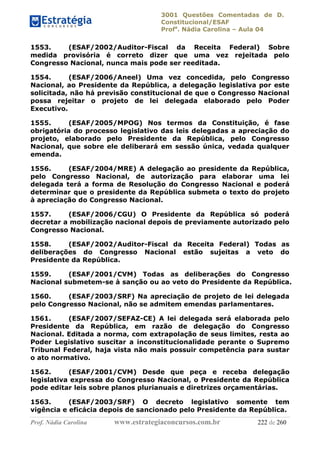 3001 Questões Comentadas de D.
Constitucional/ESAF
Profa
. Nádia Carolina – Aula 04
Prof. Nádia Carolina www.estrategiaconcursos.com.br 222 de 260
1553. (ESAF/2002/Auditor-Fiscal da Receita Federal) Sobre
medida provisória é correto dizer que uma vez rejeitada pelo
Congresso Nacional, nunca mais pode ser reeditada.
1554. (ESAF/2006/Aneel) Uma vez concedida, pelo Congresso
Nacional, ao Presidente da República, a delegação legislativa por este
solicitada, não há previsão constitucional de que o Congresso Nacional
possa rejeitar o projeto de lei delegada elaborado pelo Poder
Executivo.
1555. (ESAF/2005/MPOG) Nos termos da Constituição, é fase
obrigatória do processo legislativo das leis delegadas a apreciação do
projeto, elaborado pelo Presidente da República, pelo Congresso
Nacional, que sobre ele deliberará em sessão única, vedada qualquer
emenda.
1556. (ESAF/2004/MRE) A delegação ao presidente da República,
pelo Congresso Nacional, de autorização para elaborar uma lei
delegada terá a forma de Resolução do Congresso Nacional e poderá
determinar que o presidente da República submeta o texto do projeto
à apreciação do Congresso Nacional.
1557. (ESAF/2006/CGU) O Presidente da República só poderá
decretar a mobilização nacional depois de previamente autorizado pelo
Congresso Nacional.
1558. (ESAF/2002/Auditor-Fiscal da Receita Federal) Todas as
deliberações do Congresso Nacional estão sujeitas a veto do
Presidente da República.
1559. (ESAF/2001/CVM) Todas as deliberações do Congresso
Nacional submetem-se à sanção ou ao veto do Presidente da República.
1560. (ESAF/2003/SRF) Na apreciação de projeto de lei delegada
pelo Congresso Nacional, não se admitem emendas parlamentares.
1561. (ESAF/2007/SEFAZ-CE) A lei delegada será elaborada pelo
Presidente da República, em razão de delegação do Congresso
Nacional. Editada a norma, com extrapolação de seus limites, resta ao
Poder Legislativo suscitar a inconstitucionalidade perante o Supremo
Tribunal Federal, haja vista não mais possuir competência para sustar
o ato normativo.
1562. (ESAF/2001/CVM) Desde que peça e receba delegação
legislativa expressa do Congresso Nacional, o Presidente da República
pode editar leis sobre planos plurianuais e diretrizes orçamentárias.
1563. (ESAF/2003/SRF) O decreto legislativo somente tem
vigência e eficácia depois de sancionado pelo Presidente da República.
 