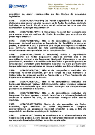 3001 Questões Comentadas de D.
Constitucional/ESAF
Profa
. Nádia Carolina – Aula 04
Prof. Nádia Carolina www.estrategiaconcursos.com.br 224 de 260
exorbitem do poder regulamentar ou dos limites de delegação
legislativa.
1575. (ESAF/2004/PGE-DF) Ao Poder Legislativo é conferida a
atribuição para sustar os atos normativos do Poder Executivo, podendo
inclusive, essa função fiscalizadora, recair sobre os decretos que não
exorbitarem da função regulamentar.
1576. (ESAF/2001/CVM) O Congresso Nacional tem competência
para sustar atos normativos do Poder Executivo que exorbitem do
poder regulamentar.
1577. (ESAF/2008/CGU) Não é da competência exclusiva do
Congresso Nacional autorizar o Presidente da República a declarar
guerra, a celebrar a paz, a permitir que forças estrangeiras transitem
pelo território nacional ou nele permaneçam temporariamente,
ressalvados os casos previstos em lei complementar.
1578. (ESAF/2012/PGFN – adaptada) Sobre a organização
constitucional do Poder Legislativo, pode-se afirmar que é da
competência exclusiva do Congresso Nacional, dispensada a sanção
presidencial, autorizar o Presidente da República a permitir que forças
estrangeiras transitem pelo território nacional ou nele permaneçam
temporariamente, ressalvados os casos previstos em lei complementar.
1579. (ESAF/2008/CGU) Não é da competência exclusiva do
Congresso Nacional autorizar, por dois terços de seus membros, a
instauração de processo contra o Presidente e o Vice-Presidente da
República e os Ministros de Estado.
1580. (ESAF/2008/CGU) Não é da competência exclusiva do
Congresso Nacional resolver definitivamente sobre tratados, acordos
ou atos internacionais que acarretem encargos ou compromissos
gravosos ao patrimônio nacional.
1581. (ESAF/2008/CGU) Não é da competência exclusiva do
Congresso Nacional aprovar o estado de defesa e a intervenção federal,
autorizar o estado de sítio, ou suspender qualquer uma dessas
medidas.
1582. (ESAF/2007/PGFN) Diante de ato normativo do Poder
Executivo, que exorbite do poder regulamentar, compete
exclusivamente ao Congresso Nacional emendar o ato, a fim de
enquadrá-lo aos limites da delegação legislativa.
1583. (ESAF/2007/PGFN) O Presidente e o Vice-Presidente da
República não poderão, sem licença do Congresso Nacional, concedida
por meio de decreto legislativo, ausentar-se do país.
 