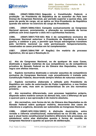 3001 Questões Comentadas de D.
Constitucional/ESAF
Profa
. Nádia Carolina – Aula 04
Prof. Nádia Carolina www.estrategiaconcursos.com.br 225 de 260
1584. (ESAF/2006/CGU) Segundo a Constituição Federal, a
proibição ao Presidente da República de se ausentar do País sem
licença do Congresso Nacional, por período superior a quinze dias, sob
pena de perda do cargo, só se aplica ao Vice-Presidente da República
quando ele estiver no exercício do cargo de Presidente.
1585. (ESAF/2006/CGU) Compete exclusivamente ao Congresso
Nacional aprovar, previamente, a alienação ou concessão de terras
públicas com área superior a dois mil e quinhentos hectares.
1586. (ESAF/2007/TCE-GO) Não é da competência exclusiva do
Congresso Nacional autorizar o Presidente da República a declarar
guerra, a celebrar a paz, a permitir que forças estrangeiras transitem
pelo território nacional ou nele permaneçam temporariamente,
ressalvados os casos previstos em lei complementar.
1587. (ESAF/2004/TRF 4ª Região) Em matéria de processo
legislativo, diz-se que a Resolução é:
a) Ato do Congresso Nacional, ou de qualquer de suas Casas,
destinada a regular matérias de sua competência ou de competência
privativa do Senado Federal ou da Câmara dos Deputados, mas em
regra com efeitos internos.
b) Espécie normativa destinada a veicular assuntos de competência
exclusiva do Congresso Nacional, cujo procedimento é tratado pela
Constituição Federal, decorrendo sempre efeitos de natureza externa.
c) Espécie normativa elaborada e editada pelo Presidente da
República em razão de autorização do Poder Legislativo, e nos limites
postos por este, mas sem as características de um ato normativo
primário.
d) Ato normativo diferenciado, com processo legislativo próprio,
dispondo sobre matéria comum às demais leis, com a diferença de que
o quorum para a sua aprovação é de maioria absoluta.
e) Ato normativo, com forma de lei, da Câmara dos Deputados ou do
Senado Federal sobre qualquer matéria, decorrente dos casos de
relevância e urgência, devendo ser submetido ao Congresso Nacional.
1588. (ESAF/AFC/CGU/2003) A distinção doutrinária, entre
revisão e reforma constitucional, materializou-se na CF/88, uma vez
que o atual texto constitucional brasileiro diferencia tais processos, ao
estabelecer entre eles distinções quanto à forma de reunião do
Congresso Nacional e quanto ao quorum de deliberação.
 