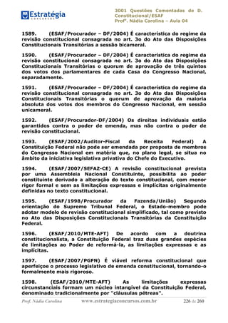 3001 Questões Comentadas de D.
Constitucional/ESAF
Profa
. Nádia Carolina – Aula 04
Prof. Nádia Carolina www.estrategiaconcursos.com.br 226 de 260
1589. (ESAF/Procurador – DF/2004) É característica do regime da
revisão constitucional consagrada no art. 3o do Ato das Disposições
Constitucionais Transitórias a sessão bicameral.
1590. (ESAF/Procurador – DF/2004) É característica do regime da
revisão constitucional consagrada no art. 3o do Ato das Disposições
Constitucionais Transitórias o quorum de aprovação de três quintos
dos votos dos parlamentares de cada Casa do Congresso Nacional,
separadamente.
1591. (ESAF/Procurador – DF/2004) É característica do regime da
revisão constitucional consagrada no art. 3o do Ato das Disposições
Constitucionais Transitórias o quorum de aprovação da maioria
absoluta dos votos dos membros do Congresso Nacional, em sessão
unicameral.
1592. (ESAF/Procurador-DF/2004) Os direitos individuais estão
garantidos contra o poder de emenda, mas não contra o poder de
revisão constitucional.
1593. (ESAF/2002/Auditor-Fiscal da Receita Federal) A
Constituição Federal não pode ser emendada por proposta de membros
do Congresso Nacional em matéria que, no plano legal, se situa no
âmbito da iniciativa legislativa privativa do Chefe do Executivo.
1594. (ESAF/2007/SEFAZ-CE) A revisão constitucional prevista
por uma Assembleia Nacional Constituinte, possibilita ao poder
constituinte derivado a alteração do texto constitucional, com menor
rigor formal e sem as limitações expressas e implícitas originalmente
definidas no texto constitucional.
1595. (ESAF/1998/Procurador da Fazenda/União) Segundo
orientação do Supremo Tribunal Federal, o Estado-membro pode
adotar modelo de revisão constitucional simplificado, tal como previsto
no Ato das Disposições Constitucionais Transitórias da Constituição
Federal.
1596. (ESAF/2010/MTE-AFT) De acordo com a doutrina
constitucionalista, a Constituição Federal traz duas grandes espécies
de limitações ao Poder de reformá-la, as limitações expressas e as
implícitas.
1597. (ESAF/2007/PGFN) É viável reforma constitucional que
aperfeiçoe o processo legislativo de emenda constitucional, tornando-o
formalmente mais rigoroso.
1598. (ESAF/2010/MTE-AFT) As limitações expressas
circunstanciais formam um núcleo intangível da Constituição Federal,
denominado tradicionalmente por "cláusulas pétreas".
 
