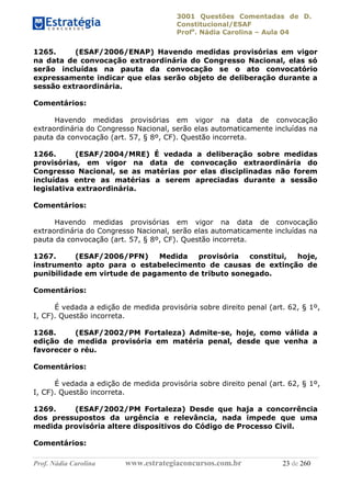 3001 Questões Comentadas de D.
Constitucional/ESAF
Profa
. Nádia Carolina – Aula 04
Prof. Nádia Carolina www.estrategiaconcursos.com.br 23 de 260
1265. (ESAF/2006/ENAP) Havendo medidas provisórias em vigor
na data de convocação extraordinária do Congresso Nacional, elas só
serão incluídas na pauta da convocação se o ato convocatório
expressamente indicar que elas serão objeto de deliberação durante a
sessão extraordinária.
Comentários:
Havendo medidas provisórias em vigor na data de convocação
extraordinária do Congresso Nacional, serão elas automaticamente incluídas na
pauta da convocação (art. 57, § 8º, CF). Questão incorreta.
1266. (ESAF/2004/MRE) É vedada a deliberação sobre medidas
provisórias, em vigor na data de convocação extraordinária do
Congresso Nacional, se as matérias por elas disciplinadas não forem
incluídas entre as matérias a serem apreciadas durante a sessão
legislativa extraordinária.
Comentários:
Havendo medidas provisórias em vigor na data de convocação
extraordinária do Congresso Nacional, serão elas automaticamente incluídas na
pauta da convocação (art. 57, § 8º, CF). Questão incorreta.
1267. (ESAF/2006/PFN) Medida provisória constitui, hoje,
instrumento apto para o estabelecimento de causas de extinção de
punibilidade em virtude de pagamento de tributo sonegado.
Comentários:
É vedada a edição de medida provisória sobre direito penal (art. 62, § 1º,
I, CF). Questão incorreta.
1268. (ESAF/2002/PM Fortaleza) Admite-se, hoje, como válida a
edição de medida provisória em matéria penal, desde que venha a
favorecer o réu.
Comentários:
É vedada a edição de medida provisória sobre direito penal (art. 62, § 1º,
I, CF). Questão incorreta.
1269. (ESAF/2002/PM Fortaleza) Desde que haja a concorrência
dos pressupostos da urgência e relevância, nada impede que uma
medida provisória altere dispositivos do Código de Processo Civil.
Comentários:
 