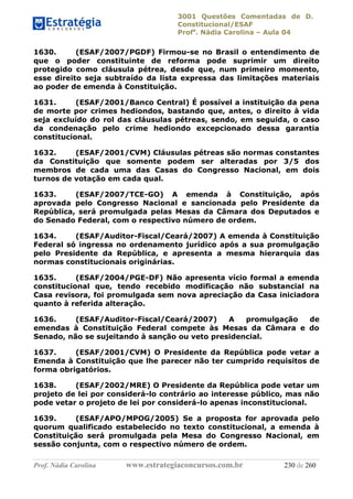3001 Questões Comentadas de D.
Constitucional/ESAF
Profa
. Nádia Carolina – Aula 04
Prof. Nádia Carolina www.estrategiaconcursos.com.br 230 de 260
1630. (ESAF/2007/PGDF) Firmou-se no Brasil o entendimento de
que o poder constituinte de reforma pode suprimir um direito
protegido como cláusula pétrea, desde que, num primeiro momento,
esse direito seja subtraído da lista expressa das limitações materiais
ao poder de emenda à Constituição.
1631. (ESAF/2001/Banco Central) É possível a instituição da pena
de morte por crimes hediondos, bastando que, antes, o direito à vida
seja excluído do rol das cláusulas pétreas, sendo, em seguida, o caso
da condenação pelo crime hediondo excepcionado dessa garantia
constitucional.
1632. (ESAF/2001/CVM) Cláusulas pétreas são normas constantes
da Constituição que somente podem ser alteradas por 3/5 dos
membros de cada uma das Casas do Congresso Nacional, em dois
turnos de votação em cada qual.
1633. (ESAF/2007/TCE-GO) A emenda à Constituição, após
aprovada pelo Congresso Nacional e sancionada pelo Presidente da
República, será promulgada pelas Mesas da Câmara dos Deputados e
do Senado Federal, com o respectivo número de ordem.
1634. (ESAF/Auditor-Fiscal/Ceará/2007) A emenda à Constituição
Federal só ingressa no ordenamento jurídico após a sua promulgação
pelo Presidente da República, e apresenta a mesma hierarquia das
normas constitucionais originárias.
1635. (ESAF/2004/PGE-DF) Não apresenta vício formal a emenda
constitucional que, tendo recebido modificação não substancial na
Casa revisora, foi promulgada sem nova apreciação da Casa iniciadora
quanto à referida alteração.
1636. (ESAF/Auditor-Fiscal/Ceará/2007) A promulgação de
emendas à Constituição Federal compete às Mesas da Câmara e do
Senado, não se sujeitando à sanção ou veto presidencial.
1637. (ESAF/2001/CVM) O Presidente da República pode vetar a
Emenda à Constituição que lhe parecer não ter cumprido requisitos de
forma obrigatórios.
1638. (ESAF/2002/MRE) O Presidente da República pode vetar um
projeto de lei por considerá-lo contrário ao interesse público, mas não
pode vetar o projeto de lei por considerá-lo apenas inconstitucional.
1639. (ESAF/APO/MPOG/2005) Se a proposta for aprovada pelo
quorum qualificado estabelecido no texto constitucional, a emenda à
Constituição será promulgada pela Mesa do Congresso Nacional, em
sessão conjunta, com o respectivo número de ordem.
 